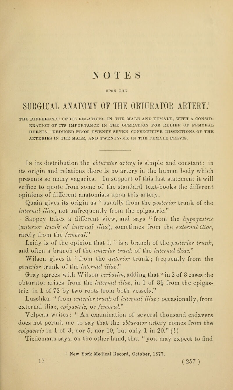 N O T E S UPON TIIK SURGICAL ANATOMY OF THE OBTURATOR ARTERY/ THE DIFFERENCE OF ITS RELATIONS IN THE MALE AND FEMALE, WITH A CONSID- ERATION OP ITS IMPORTANCE IN THE OPERATION FOR RELIEF OF FEMORAL HERNIA—DEDUCED FROM TWENTT-SKVEN CONSECUTIVE DISSECTIONS OF THE ARTERIES IN THE MALE, AND TWENTY-SIX IN THE FEMALE PELVIS. In its distribution the obturator artery is simple find constant; in its origin and relations there is no artery in the human body which presents so many vagaries. In support of this last statement it will suffice to quote from some of the standard text-books the different opinions of different anatomists upon this artery. Quain gives its origin as usually from the posterior trunk of the internal iliac, not unfrequently from the epigastric. Sappey takes a different view, and says from the hypogastric (anterior trunk of internal iliac), sometimes from the external iliac, rarely from i\ie femoral.'''' Leidy is of the opinion that it is a branch of the posterior trunk, and often a branch of the anterior trunk of the internal iliacJ^ Wilson gives it from the anterior trunk; frequently from the posterior trunk of the internal iliac.'''' Gray agrees with Wilson verbatim, adding that in 2 of 3 cases the obturator arises from the internal iliac, in 1 of 3J from the epigas- tric, in 1 of 72 by two roots from both vessels. Luschka, from anterior trunk of internal iliac; occasionally, from external iliac, epigastric, ov femoralJ'' Velpeau writes: An examination of several thousand cadavers does not permit me to say that the obturator artery comes from the epigastric in 1 of 3, nor 5, nor 10, but only 1 in 20. (!) Tiedemann says, on the other hand, that you may expect to find ' New York Medical Record, October, 1877.