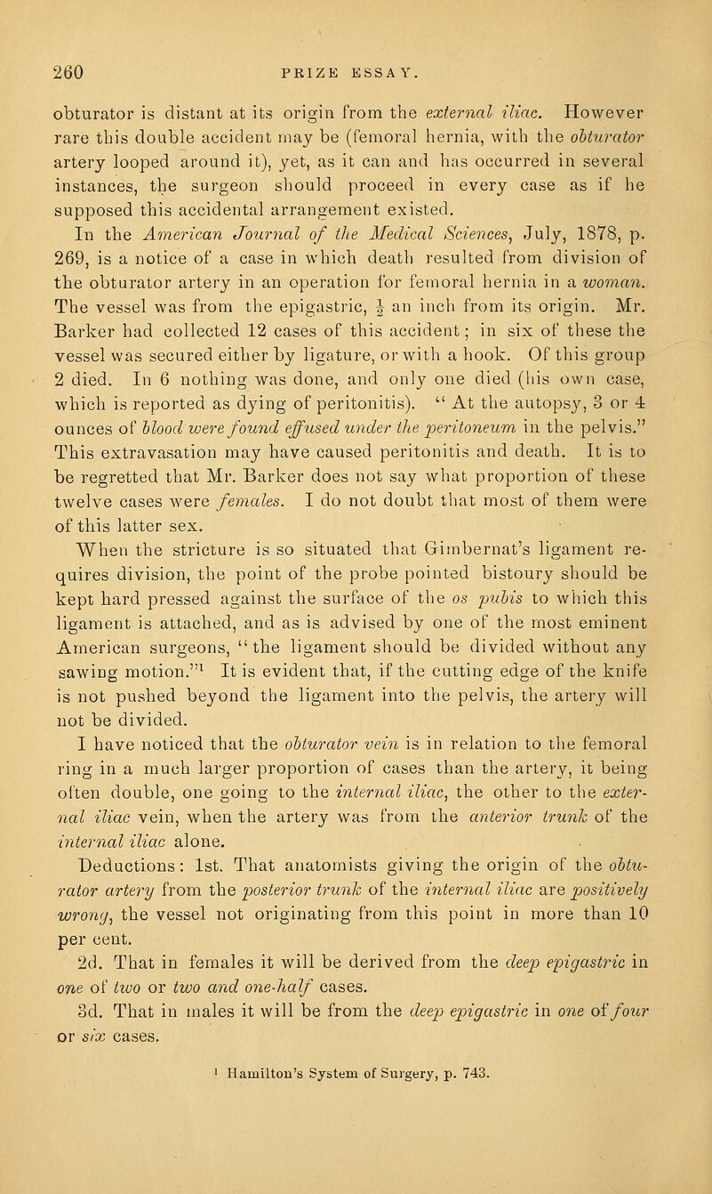 obturator is distant at its origin from the external iliac. However rare this double accident may be (femoral hernia, with the olturator artery looped around it), 3^et, as it can and has occurred in several instances, the surgeon should proceed in every case as if he supposed this accidental arrangement existed. In the American Journal of the Medical Sciences^ July, 1878, p. 269, is a notice of a case in which death resulted from division of the obturator artery in an operation for femoral hernia in a woman. The vessel was from the epigastric, | an inch from its origin. Mr. Barker had collected 12 cases of this accident; in six of these the vessel was secured either by ligature, or with a hook. Of this group 2 died. In 6 nothing was done, and only one died (his own case, which is reported as dying of peritonitis).  At the autopsy, 3 or 4 ounces of Mood were found effused under the peritoneum in the pelvis. This extravasation may have caused peritonitis and death. It is to be regretted that Mr. Barker does not say what proportion of these twelve cases were females. I do not doubt that most of them were of this latter sex. When the stricture is so situated that Gimbernat's ligament re- quires division, the point of the probe pointed bistoury should be kept hard pressed against the surface of the os pubis to which this ligament is attached, and as is advised by one of the most eminent American surgeons,  the ligament should be divided without any sawing motion.^ It is evident that, if the cutting edge of the knife is not pushed beyond the ligament into the pelvis, the artery will not be divided. I have noticed that the obturator vein is in relation to the femoral ring in a much larger proportion of cases than the artery, it being often double, one going to the internal iliac, the other to the exter- nal iliac vein, when the artery was from the anterior trunk of the internal iliac alone. Deductions: 1st. That anatomists giving the origin of the obtu- rator artery from the posterior trunk of the internal iliac are positively wrong, the vessel not originating from this point in more than 10 per cent. 2d. That in females it will be derived from the deep epigastric in on& of tiuo or two and one-half cases. 3d. That in males it will be from the deep epigastric in one oifour or six cases, 1 Hamilton's System of Surgery, p. 743.