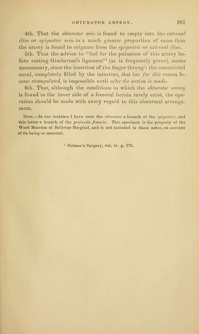 OBTURATOR ARTKIiY. 201 4th. That the ohlurdlor vein i.s found to empty into tin; exlernal iliac or ejrtijasiric vein in ;i mueh i/reater [)roportion of crises than the artery is found to orignate from the ej^idustric or exli-rnal iliac. 5th. That tlie advice to feel for the pulsation of this artery be- fore cutting Gimbernat's ligament' (as is frequently given), seems unnecessary, since the insertion of the finger through the constricted canal, completely filled by the intestine, ihxit has for this reason he- come strangulated, is impossible until after the section is made. 6th. That, although the conditions in which the oltura.tor artery is found to the inner side of a femoral liernia rarely exist, the ope- ration should be niade with every regard to this abnormal arrange- ment. Note.—In one instance I have seen the obturator a bi'auch of the epigfisiric, and this latter a branch of the profunda femoris. This specimen is the property of the Wood Museum of Bellevue Hospital, and is not included in these notes, on account of its being so unusual.