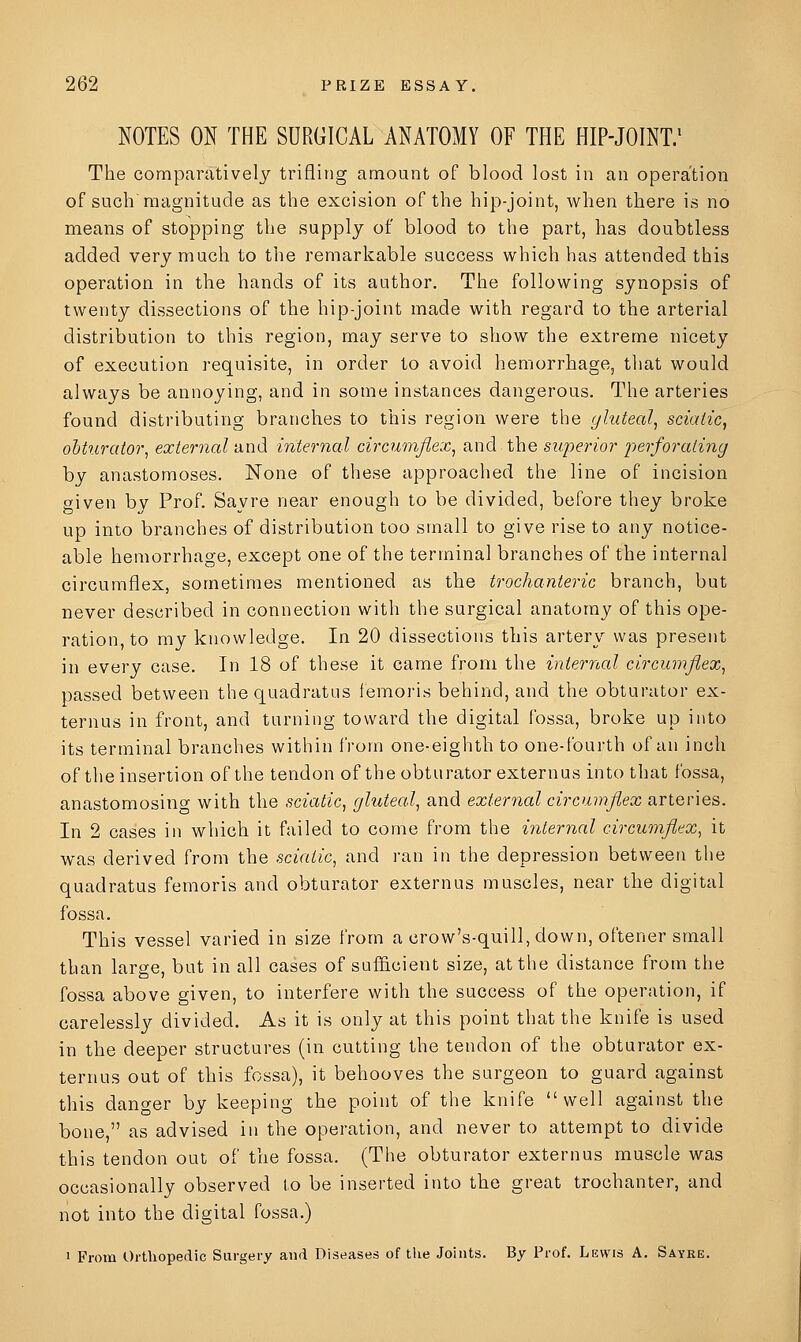 NOTES ON THE SURGICAL ANATOMY OF THE HIP-JOINT/ The comparatively trifling amount of blood lost in an operation of such magnitude as the excision of the hip-joint, when there is no means of stopping the supply of blood to the part, has doubtless added very much to tlie remarkable success which has attended this operation in the hands of its author. The following synopsis of twenty dissections of the hip-joint made with regard to the arterial distribution to this region, may serve to show the extreme nicety of execution requisite, in order to avoid hemorrhage, that would always be annoying, and in some instances dangerous. The arteries found distributing branches to this region were the gluteal^ sciatic^ ohturator^ external and internal circumflex^ and the superior perforating by anastomoses. None of these approached the line of incision given by Prof. Say re near enough to be divided, before they broke up into branches of distribution too small to give rise to any notice- able hemorrhage, except one of the terminal branches of the internal circumflex, sometimes mentioned as the trochanteric branch, but never described in connection with the surgical anatomy of this ope- ration, to my knowledge. In 20 dissections this artery was present in every case. In 18 of these it came from the internal circumflex^ passed between thequadratus femoris behind, and the obturator ex- ternus in front, and turning toward the digital fossa, broke up into its terminal branches within from one-eighth to one-fourth of an inch of the insertion of the tendon of the obturator externus into that fossa, anastomosing with the sciatic^ gluteal^ and external circumflex arteries. In 2 cases in which it failed to come from the internal circumfitx^ it was derived from the sciatic, and ran in the depression between the quadratus femoris and obturator externus muscles, near the digital fossa. This vessel varied in size from a crow's-quill, down, oftener small than large, but in all cases of sufl&cient size, at the distance from the fossa above given, to interfere with the success of the operation, if carelessly divided. As it is only at this point that the knife is used in the deeper structures (in cutting the tendon of the obturator ex- ternus out of this fossa), it behooves the surgeon to guard against this danger by keeping the point of the knife well against the bone, as advised in the operation, and never to attempt to divide this tendon out of the fossa. (The obturator externus muscle was occasionally observed to be inserted into the great trochanter, and not into the digital fossa.) 1 From Orthopedic Surgery and Diseases of tlie Joints. By Prof. Lewis A. Sayke.