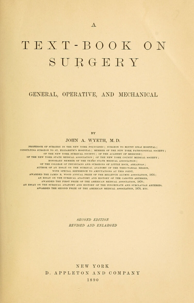 TEXT-BOOK ON S U K G E E Y GENERAL, OPERATIVE, AND MECHANICAL JOHN A. WYETH, M. D. PROFESSOR OF SITRGERY IN THE NEW YORK POLYCLINIC ; SURGEON TO MOUNT SINAI HOSPITAL ; CONSULTING SURGEON TO ST. ELIZABETH'S HOSPITAL ; SEEMBER OF THE NEW YORK PATHOLOGICAL SOCIETT ; OF THE NEW YORK SURGICAL SOCIETY ; OF THE ACADEMY OF MEDICINE ; OP THE NEW YORK STATE ilEDICAL ASSOCIATION ; OF THE NEW YORK COUNTY MEDICAL SOCIETY ; HONORARY MEMBER OF THE TEX!4,S STATE MEDICAL ASSOCIATION ; OF THE COLLEGE OF PHYSICIANS AND SURGEONS OF LITTLE ROCK, ARKANSAS ; AUTHOR OF AN ESSAY ON THE SURGICAL ANATOMY OF THE TIBIO-TARSAL REGION, ■mTH SPECIAL REFERENCE TO AMPUTATIONS AT THIS JOINT, AWARDED THE JAMES R. WOOD ANNUAL PRIZE OF THE BELLEVUE ALUMNI ASSOCIATION, 1876 ; AN ESSAY ON THE SURGICAL ANATOMY AND HISTORY OF THE CAROTID ARTERIES, AWARDED THE FIRST PRIZE OF THE AMERICAN MEDICAL ASSOCIATION, 1878 : AN ESSAY ON THE SURGICAL ANATOMY AND HISTORY OF THE INNOMINATE AND SUBCLAVIAN ARTERIES, AWARDED THE SECOND PRIZE OF THE AMERICAN MEDICAL ASSOCIATION, 1878, ETC. SECOND EDITION REVISED AND ENLARGED NEW YOKK D. APPLETOisr a:n^d company 1890