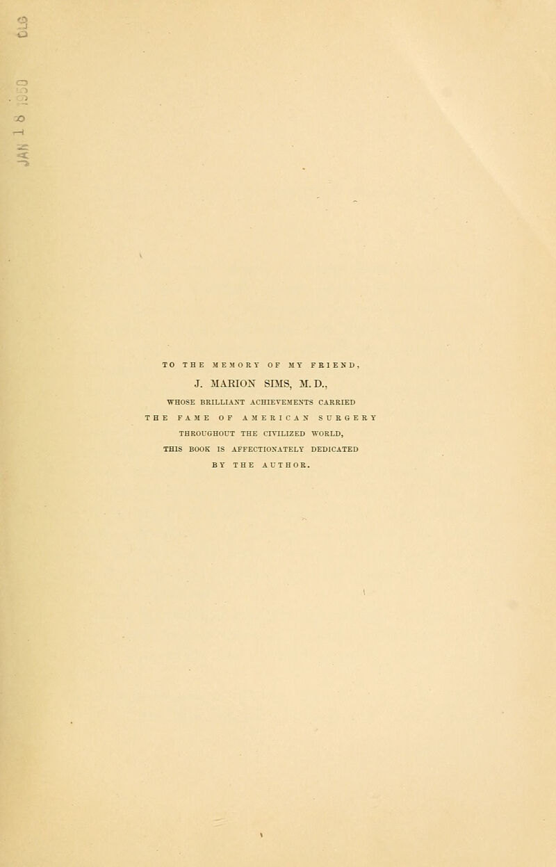 TO THE MEMORY OF MY FEIEND, J. MARIOX SmS, M.D., WHOSE BRILLIANT ACHIEVKMENTS CARRIED THE FAME OP AMERICAN SURGERY THROUGHOUT THE CIVILIZED WORLD, THIS BOOK IS AFFECTIONATELY DEDICATED BY THE AUTHOR.