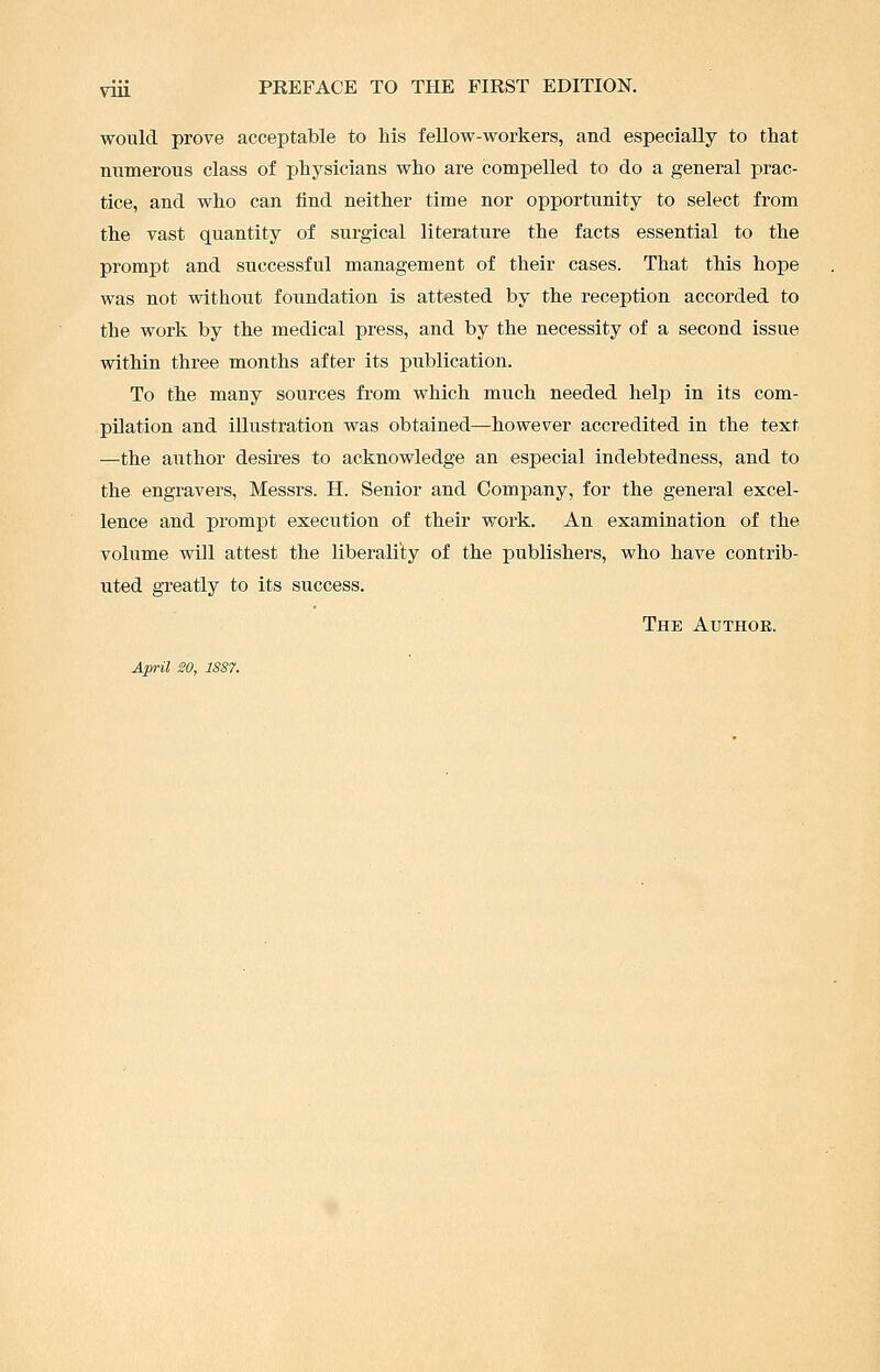 would prove acceptable to his fellow-workers, and especially to that numerous class of physicians who are compelled to do a general prac- tice, and who can find neither time nor opportunity to select from the vast quantity of surgical literature the facts essential to the prompt and successful management of their cases. That this hope was not without foundation is attested by the reception accorded to the work by the medical press, and by the necessity of a second issue within three months after its publication. To the many sources from which much needed help in its com- pilation and illustration was obtained—however accredited in the text —the aiithor desires to acknowledge an especial indebtedness, and to the engravers, Messrs. H. Senior and Company, for the general excel- lence and prompt execution of their work. An examination of the volume will attest the liberality of the publishers, who have contrib- uted greatly to its success. The Authoe. April 20, 1887.