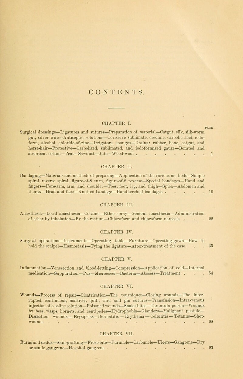 COi^TES'TS. CHAPTER L PAGE Surgical dressings—Ligatures and sutures—Preparation of material—Catgut, silk, sUk-worm gut, silver wire—Antiseptic solutions—Corrosive sublimate, creoline, carbolic acid, iodo- form, alcohol, ohiloride-of-zinc—Irrigators, sponges—Drains: rubber, bone, catgut, and horse-hair—Protective—Carbolized, subUmated, and iodoformized gauze—Berated and absorbent cotton—Peat—Sawdust—Jute—Wood-wool 1 CHAPTER II. Bandaging—Materials and methods of preparing—Application of the various methods—Simple spiral, reverse spiral, figure-of-8 turn, figure-of-8 reverse—^Special bandages—Hand and fingers—Fore-arm, arm, and shoulder—Toes, foot, leg, and thigh—Spica—Abdomen and thorax—Head and face—Knotted bandage—Handkerchief bandages 10 CHAPTER III. Anesthesia—Local anesthesia—Cocaine—Ether-spray—General anaesthesia—Administration of ether by inhalation—By the rectum—Chloroform and chloroform narcosis . . .22 CHAPTER IV. Surgical operations—Instruments—Operating - table—Furniture—Operating-gown—How to hold the scalpel—Haemostasis—Tying the Ligature—After-treatment of the case . . 35 CHAPTER V. Inflammation—Venesection and blood-letting—Compression—Application of cold—Internal medication—Suppuration—Pus—Micrococci—Bacteria—Abscess—Treatment . . .54 CHAPTER VI. Wounds—Process of repair—Cicatrization—The tourniquet—Closing wounds—The inter- rupted, continuous, mattress, quiU, wire, and pin sutures—Transfusion—Intra-venous injection of a saline solution—Poisoned wounds—Snake-bites—Tarantula-poison—Wounds by bees, wasps, hornets, and centipedes—Hydrophobia—Glanders—Malignant pustule— Dissection woimds — Erysipelas—Dermatitis — Erythema — Cellulitis — Tetanus—Shot- wounds 68 CHAPTER Yll. Bums and scalds—Skin-grafting—Frost-bite—Furuncle—Carbuncle—Ulcers—Gangrene—Dry or senile gangrene—Hospital gangrene 93