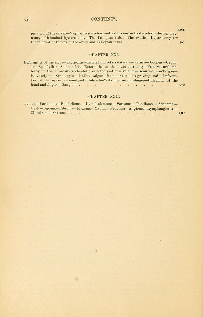 putation of the cervix—Vaginal hysterectomy—Hysterotomy—Hysterectomy during preg- nancy—Abdominal hysterectomy—The Fallopian tubes—The ovaries—Laparotomy for the removal of tumors of the ovary and Fallopian tubes 751 CHAPTER XXI. Deformities of the spine—Torticollis—Lateral and rotary-lateral curvature—Scoliosis—Cypho- sis—Spondylitis—Spina bifida—Deformities of the lower extremity—Preternatural mo- bility of the hip—Sub-trochanteric osteotomy—Genu valgum—Genu varum—Talipes— Polydactylus—Syndactylus—Hallux valgus—Hammer-toes—In-growing nail—Deformi- ties of the upper extremity—Club-hand—Web-flnger—Snap-finger—Phlegmon of the hand and fingers—Ganglion 779 CHAPTER XXII. Tumors—Carcinoma—Epithelioma — Lymphadenoma — Sarcoma — Papilloma — Adenoma — Cysts—Lipoma—Fibroma—Myxoma—Myoma—Neuroma—Angioma—Lymphangioma — Chondroma—Osteoma 837