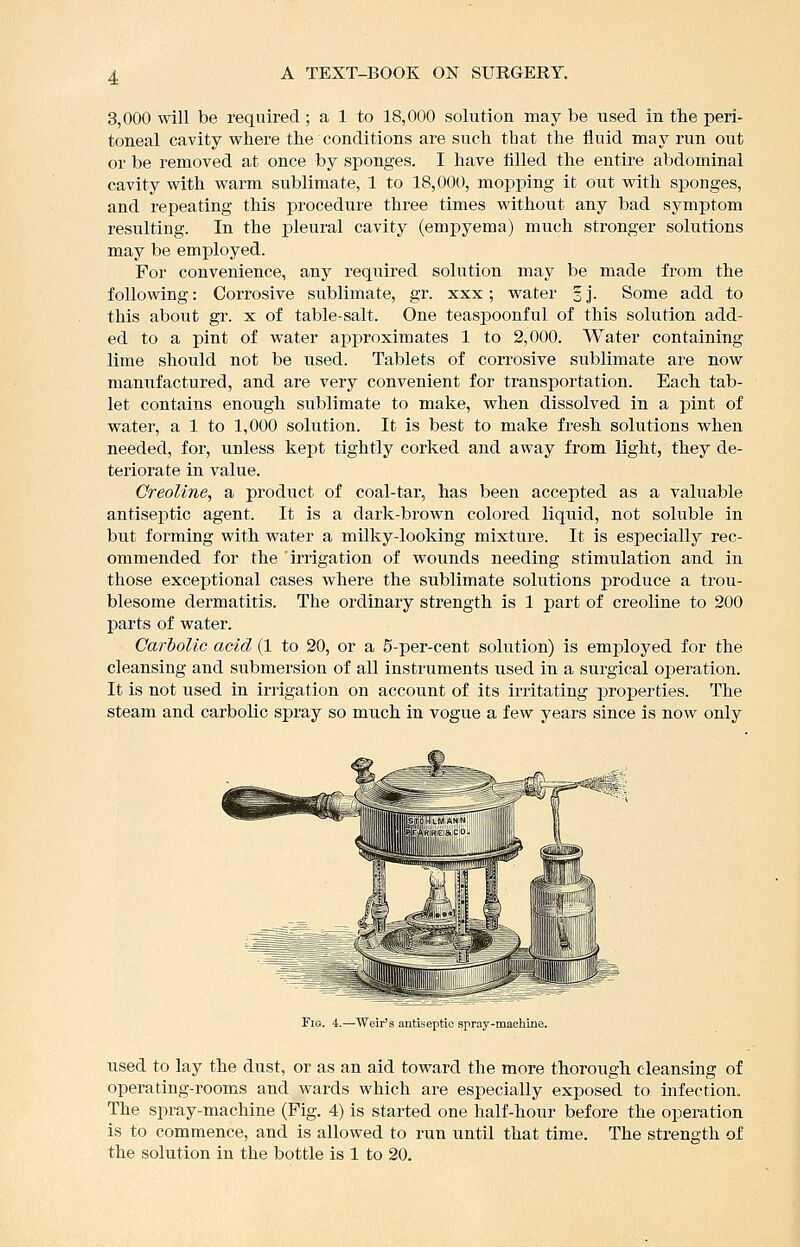 3,000 will be required; a 1 to 18,000 solution may be iised in the peri- toneal cavity where the conditions are such that the fluid may run out or be removed at once by sponges. I have tilled the entire abdominal cavity with warm sublimate, 1 to 18,000, mopping it out with sponges, and repeating this procedure three times without any bad symptom resulting. In the laleural cavity (emj)yema) much stronger solutions may be employed. For convenience, any required solution may be made from the following: Corrosive sublimate, gr. xxx; water § j. Some add to this about gr. x of table-salt. One teaspoonful of this solution add- ed to a pint of water approximates 1 to 2,000. Water containing lime should not be used. Tablets of corrosive sublimate are now manufactured, and are very convenient for transportation. Each tab- let contains enough sublimate to make, when dissolved in a pint of water, a 1 to 1,000 solution. It is best to make fresh solutions when needed, for, unless kept tightly corked and away from light, they de- teriorate in value. CreoUne, a product of coal-tar, has been accepted as a valuable antiseptic agent. It is a dark-brown colored liquid, not soluble in but forming with water a milky-looking mixture. It is especially rec- ommended for the iiTigation of wounds needing stimulation and in those exceptional cases where the sublimate solutions produce a trou- blesome dermatitis. The ordinary strength is 1 part of creoline to 200 parts of water. Carbolic acid (1 to 20, or a 5-per-cent solution) is employed for the cleansing and submersion of all instruments used in a surgical operation. It is not used in irrigation on account of its irritating properties. The steam and carbolic spray so much in vogue a few years since is now only Fig. 4.—Weir's antiseptic spray-maehine. used to lay the dust, or as an aid toward the more thorough cleansing of operating-rooms and wards which are especially exposed to infection. The spray-machine (Fig. 4) is started one half-hour before the operation is to commence, and is allowed to run until that time. The strength of the solution in the bottle is 1 to 20.