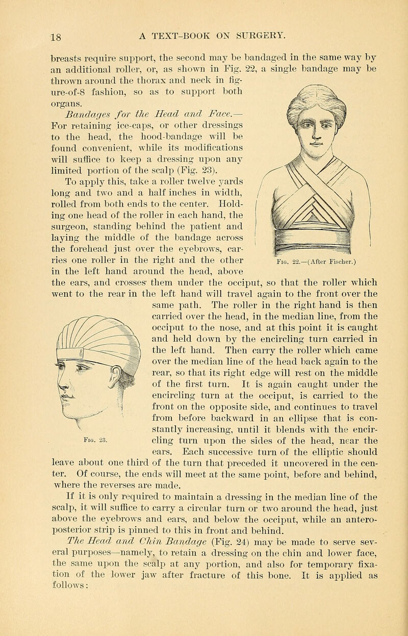 Fig. 22.—(After Fischer.) breasts require support, the second may be bandaged in the same way by an additional roller, or, as shown in Fig. 22, a single bandage may be thrown around the thorax and neck in fig- tire-of-8 fashion, so as to support both organs. Bandages for the Head and Face.— For retaining ice-caps, or other dressings to the head, the hood-bandage will be found convenient, while its modifications will sufiice to keep a dressing upon any limited portion of the scalp (Fig. 23). To apply this, take a roller twelve yards long and two and a half inches in width, rolled from both ends to the center. Hold- ing one head of the roller in each hand, the surgeon, standing behind the patient and laying the middle of the bandage across the forehead just over the eyebrows, car- ries one roller in the right and the other in the left hand around the head, above the ears, and crosses* them under the occiput, so that the roller which went to the rear in the left hand will travel again to the front over the same path. The roller in the right hand is then carried over the head, in the median line, from the occiput to the nose, and at this point it is caught and held down by the encircling turn carried in the left hand. Then carry the roller which came over the median line of the head back again to the rear, so that its right edge will rest on the middle of the first turn. It is again caught under the encircling turn at the occiput, is carried to the front on the opposite side, and continues to travel from before backward in an ellipse that is con- stantly increasing, until it blends with the encir- Fis. 23. cling turn upon the sides of the head, near the ears. Each successive turn of the elliptic should leave about one third of the turn that preceded it uncovered in the cen- ter. Of course, the ends will meet at the same point, before and behind, where the reverses are made. If it is only required to maintain a dressing in the median line of the scalp, it will sufiice to carry a circular turn or two around the head, Jiist above the eyebrows and ears, and below the occiput, while an antero- posterior strip is pinned to this in front and behind. The Head and Chin Bandage (Fig. 24) may be made to serve sev- eral purposes—namely, to retain a dressing on the chin and lower face, the same upon the scalp at any portion, and also for temporary fixa- tion of the lower jaw after fracture of this bone. It is applied as follows: