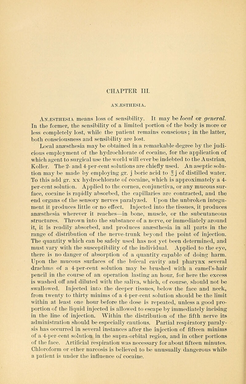 CHAPTER III, ANESTHESIA. Anesthesia means loss of sensibility. It may be local or general. In the former, the sensibility of a limited portion of the body is more or less completely lost, while the patient remains conscious ; in the latter, both consciousness and sensibility are lost. Local anaesthesia may be obtained in a remarkable degree by the judi- cious employment of the hydrochlor'ate of cocaine, for the application of which agent to surgical use the world will ever be indebted to the Austrian, Koller. The 2- and 4-per-cent solutions are chiefly used. An aseptic solu- tion may be made by employing gr. j boric acid to 3 j of distilled water. To this add gr. xx hydrochlorate of cocaine, which is approximately a 4- per-cent solution. Applied to the cornea, conjunctiva, or any mucous sur- face, cocaine is rapidly absorbed, the capillaries are contracted, and the end organs of the sensory nerves paralyzed. Upon the unbroken integu- ment it produces little or no effect. Injected into the tissues, it produces anaesthesia wherever it reaches—in bone, muscle, or the subcutaneous structures. Thrown into the substance of a nerve, or immediately around it, it is readily absorbed, and produces anaesthesia in all parts in the range of distribution of the nerve-trunk beyond the point of injection. The quantity which can be safely used has not yet been determined, and must vary with the susceptibility of the individual. Applied to the eye, there is no danger of absorption of a quantity capable of doing harm. Upon the mucous surfaces of the buccal cavity and pharynx several drachms of a 4-per-cent solution may be brushed with a camel's-hair pencil in the course of an operation lasting an hour, for here the excess is washed off and diluted with the saliva, which, of course, should not be swallowed. Injected into the deeper tissues, below the face and neck, from twenty to thirty minims of a 4-per-cent solution should be the limit within at least one hour before the dose is repeated, unless a good pro- portion of the liquid injected is allowed to escape by immediately incising in the line of injection. Within the distribution of the fifth nerve its administration should be especially cautious. Partial respiratory paraly- sis has occurred in several instances after the injection of fifteen minims of a 4-per-cent solution in the supra-orbital region, and in other portions of the face. Artificial respiration was necessary for about fifteen minutes. Chloroform or ether narcosis is believed to be unusually dangerous while a patient is under the influence of cocaine.