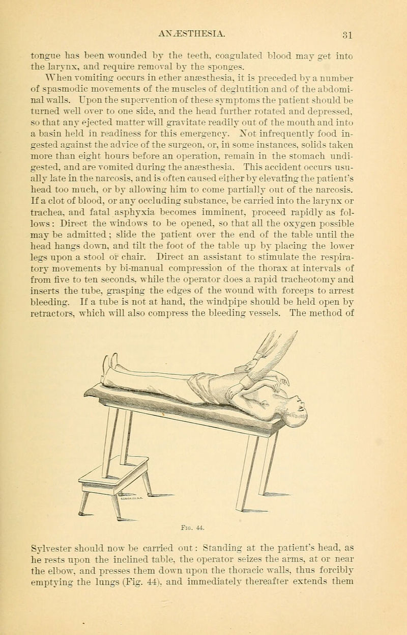 tongne has been wounded by the feetb. coagulated blood may get into tbe larynx, and reqnire removal by tbe sponges. When vomiting occnxs in ether antesthesia, it is preceded by a number of spasmodic movements of the muscles of deglutition and of the abdomi- nal walls. Upon the supervention of these symptoms the patient should be turned well over to one side, and the head further rotated and depressed, so that any ejected matter will gravitate readily out of the mouth and into a basin held in readiness for this emergency. Xot infrequently food in- gested against the advice of the surgeon, or, in some instances, solids taken more than eight hours before an operation, remain in the stomach undi- gested, and are vomited during the aufesthesia. This accident occurs usu- ally late in the narcosis, and is often caused either by elevating the patient's head too much, or by allowing him to come partially out of the narcosis. If a clot of blood, or any occluding substance, be carried into the larynx or trachea, and fatal asphyxia becomes imminent, proceed rapidly as fol- lows : Direct the windows to be opened, so that all the oxygen possible may be admitted: slide the patient over the end of the table until the head hangs down, and tilt the foot of the table up by placing the lower legs upon a stool or chair. Direct an assistant to stimulate the respii-a- tory movements by bi-manual compression of the thorax at intervals of from five to ten seconds, while the operator does a rapid ti^acheotomy and inserts the tube, grasping the edges of the wound with forceps to arrest bleeding. If a tube is not at hand, the windj^ipe should be held open by ren-actors. which will also compress the bleeding vessels. The method of Sylvester should now be carried out: Standing at the patient's head, as he rests upon the inclined table, the operator seizes the arms, at or near the elbow, and presses them down upon the thoracic walls, thus forcibly emptying the longs (Fig. 441, and immediately thereafter extends them