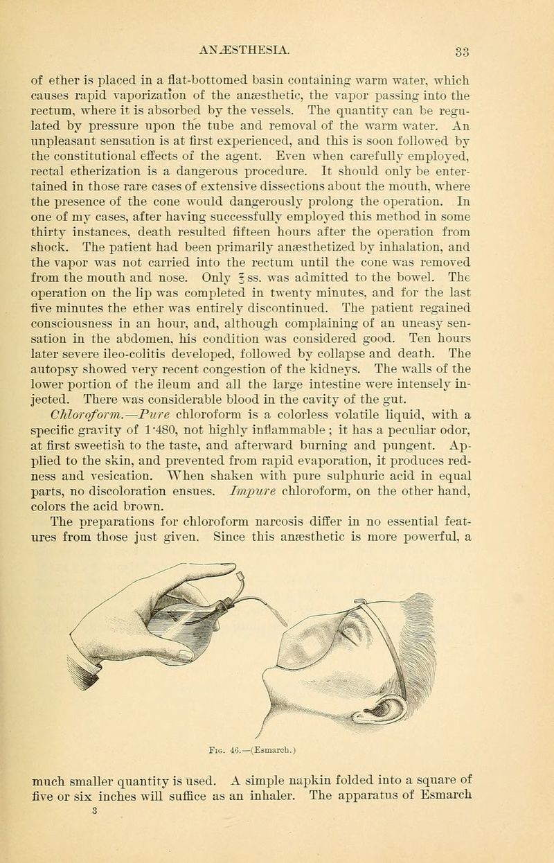of ether is placed in a flat-bottomed basin containing warm water, wMch causes rapid Taporization of the angesthetic, the vapor passing into the rectum, where it is absorbed by the vessels. The quantity can be regu- lated by pressure upon the tube and removal of the warm water. An unpleasant sensation is at first experienced, and this is soon followed by the constitutional effects of the agent. Even when carefully employed, rectal etherization is a dangerous procedure. It should only be enter- tained in those rare cases of extensive dissections about the mouth, where the presence of the cone would dangerously prolong the operation. In one of my cases, after having successfully employed this method in some thirty instances, death resulted fifteen hoiu's after the operation from shock. The patient had been primarily ansesthetized by inhalation, and the vapor was not carried into the rectum until the cone was removed from the mouth and nose. Only 3 ss. was admitted to the bowel. The operation on the lip was completed in twenty minutes, and for the last five minutes the ether was entirely discontinued. The patient regained consciousness in an hour, and, although complaining of an uneasy sen- sation in the abdomen, his condition was considered good. Ten hours later severe ileo-colitis developed, followed by collapse and death. The autopsy showed very recent congestion of the kidneys. The walls of the lower portion of the ileum and all the large intestine were intensely in- jected. There was considerable blood in the cavity of the gut. CJiloroform.—Pure chloroform is a colorless volatile liquid, with a specific gravity of 1 '480, not highly inflammable ; it has a peculiar odor, at first sweetish to the taste, and afterward burning and pungent. Ap- plied to the skin, and prevented from rapid evaporation, it produces red- ness and vesication. When shaken with pure sulphuric acid in equal parts, no discoloration ensues. Impure chloroform, on the other hand, colors the acid brown. The preparations for chloroform narcosis differ in no essential feat- ures from those just given. Since this anesthetic is more powerful, a Fig. 48.—(Esmarch.) much smaller quantity is used. A simple napkin folded into a square of five or six inches wiU suffice as an inhaler. The apparatus of Esmarch 3