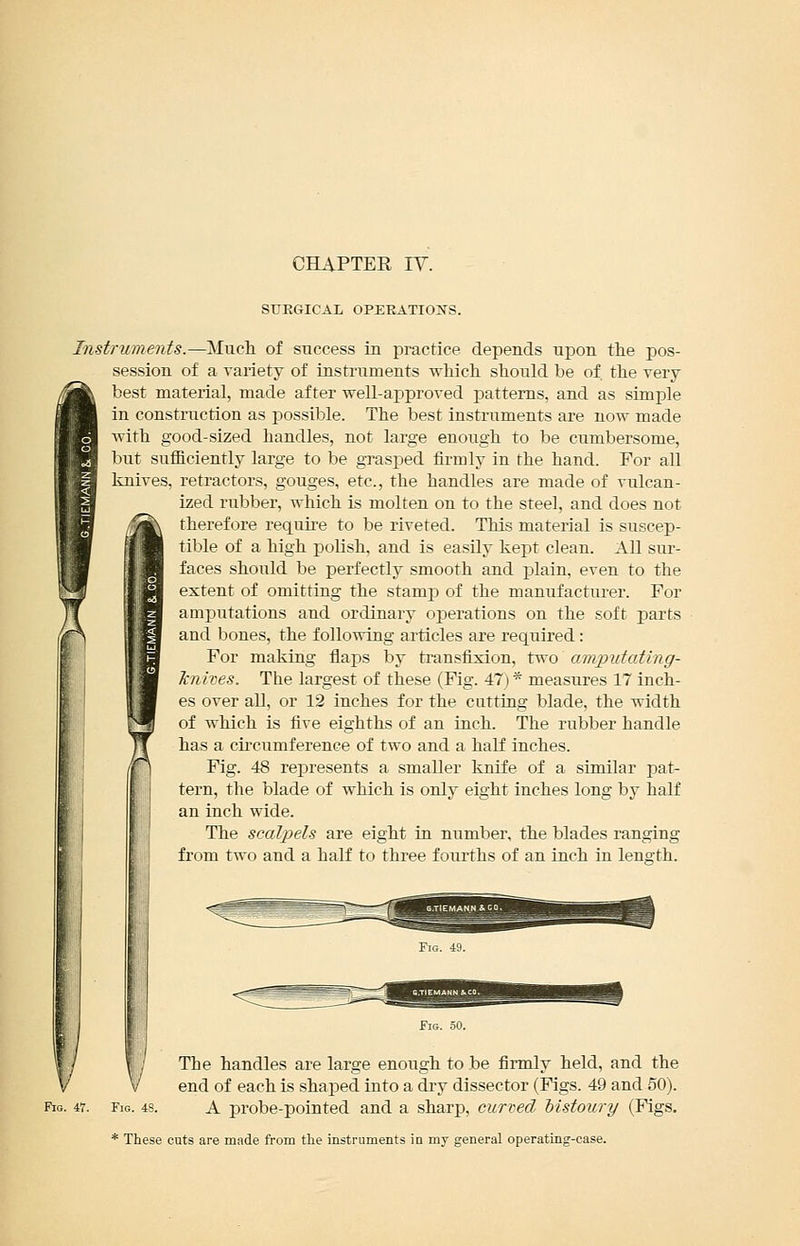 CHAPTER IV. STIEGICAL OPEKATIOiNS. Instruments.—Much, of success in practice depends upon tlie pos- session of a variety of instruments which, should be of the very best material, made after well-approved patterns, and as simple in construction as possible. The best instruments are now made Avith good-sized handles, not large enough to be cumbersome, but sufficiently large to be grasped firmly in the hand. For all knives, retractors, gouges, etc., the handles are made of vulcan- ized rubber, which is molten on to the steel, and does not therefore require to be riveted. This material is suscep- tible of a high polish, and is easily kept clean. All sur- faces should be perfectly smooth and plain, even to the extent of omitting the stamp of the manufacturer. For amputations and ordinary operations on the soft parts and bones, the following articles are required: For making flaps by ti'ansfixion, two amputating- Jcnives. The largest of these (Fig. 47) * measures 17 inch- es over all, or 12 inches for the cutting blade, the width of which is five eighths of an inch. The rubber handle has a ciiTumferenee of two and a half inches. Fig. 48 represents a smaller knife of a similar pat- tern, the blade of which is only eight inches long by half an inch wide. The scalpels are eight in number, the blades ranging from two and a half to three fourths of an inch in length. The handles are large enough to be firmly held, and the end of each is shaped into a dry dissector (Figs. 49 and 50). Fig. 48. A probe-pointed and a sharp, curved histoury (Figs. * These cuts are made from the instruments in my general operating-case.