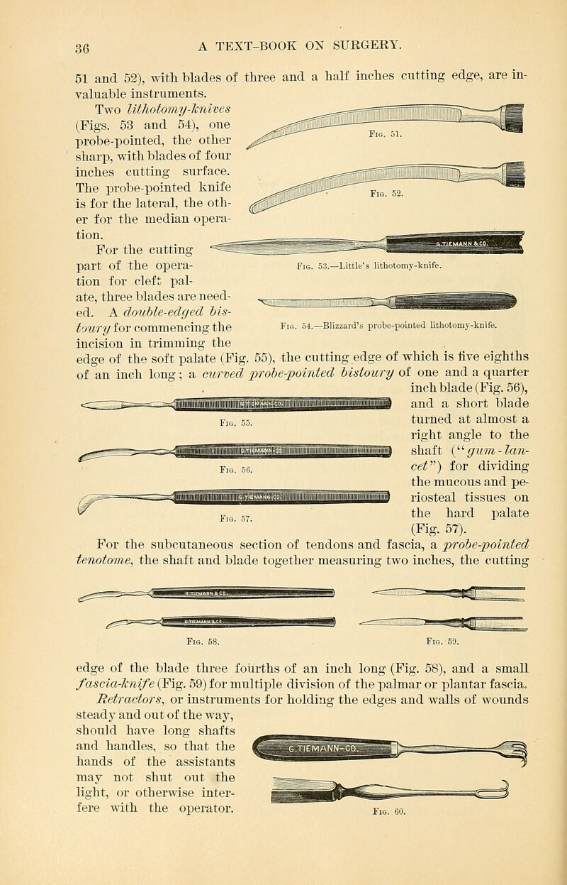 51 and 52), with blades of three and a half inches cutting edge, are in- valuable instruments. Two lUTiotomy-Jcnives (Figs. 53 and 54), one probe-pointed, the other sharp, with blades of four inches cutting surface. The probe-pointed knife is for the lateral, the oth- er for the median opera- tion. For the cutting part of the opera- tion for cleft pal- ate, three blades are need- ed. A double-edged bis- toury for commencing the incision in trimming the edge of the soft palate (Fig. 55), the cutting edge of which is five eighths of an inch long; a curved probe-pointed bistoury of one and a quarter inch blade (Fig. 56), Fig. 53.—Little's lithotomy-kiiifc. Fig. 54.—Blizzard's prote-pointed lithotomy-knife. ill WW II 11IIIII ^ ---^-^-^--TjiiiffiiiiMrMiiiiiiiiiiiniaii and a short blade turned at almost a right angle to the shaft {'■'■ gum-lan- cef^) for dividing the mucous and pe- riosteal tissues on the hard palate (Fig. 67). For the subcutaneous section of tendons and fascia, a probe-pointed tenotome, the shaft and blade together measuring two inches, the cutting edge of the blade three fourths of an inch long (Fig. 58), and a small fascia-Jcnife (Fig. 59) for multiple division of the palmar or plantar fascia. Retractors, or instruments for holding the edges and walls of wounds steady and out of the way, should have long shafts and handles, so that the hands of the assistants may not shut out the light, or otherwise inter- fere with the operator.