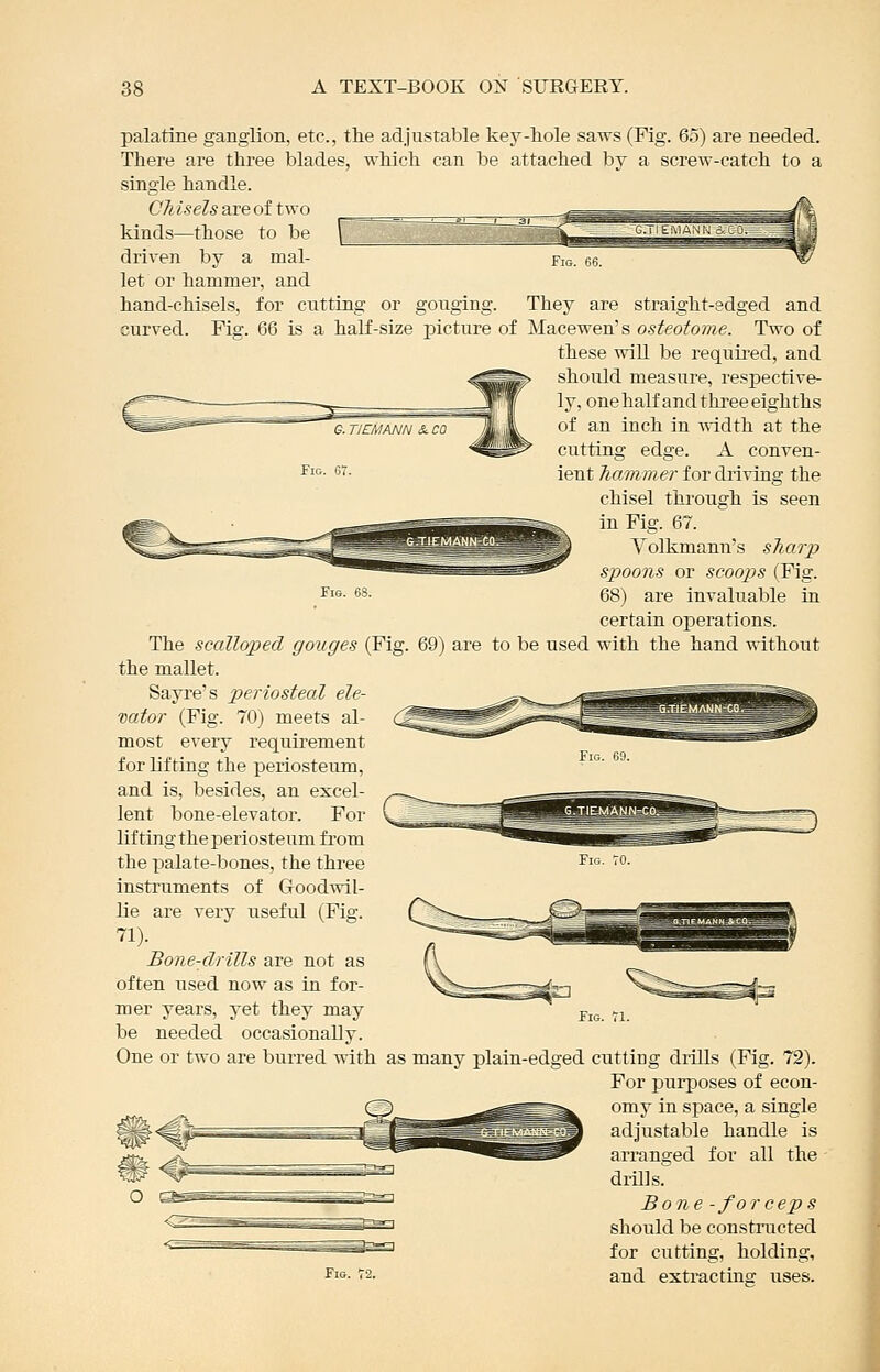 palatine ganglion, etc., the adjustable key-hole saws (Fig. 65) are needed. There are three blades, which can be attached by a screw-catch to a single handle. Chisels are of two kinds—those to be driven by a mal- let or hammer, and hand-chisels, for cutting or gouging. They are straight-edged and curved. Fig. 66 is a half-size picture of Macewen's osteotome. Two of these will be requii-ed, and should measure, respective- ly, one half and three eighths G.TJETMANNScca JiviL '^^ ^'^ ^^'^''^ ^^ ttidth at the cutting edge. A conven- ient Tiammer for driving the chisel through is seen in Fig. 67. Yolkmann's sTiarp spoons or scoops (Fig. Fi^- 68. 68) are invaluable in certain operations. The scalloped gouges (Fig. 69) are to be used with the hand without the mallet. Sayre's p>eriosteal ele- vator (Fig. 70) meets al- most every requirement for lifting the periosteum, and is, besides, an excel- lent bone-elevator. For lifting the periosteum from the palate-bones, the three instruments of Goodwil- lie are very useful (Fig. 71). Bone-drills are not as often used now as in for- mer years, yet they may be needed occasionally. One or two are burred with as many plain-edged cutting diills (Fig. 72). For purposes of econ- omy in space, a single adjustable handle is arranged for all the didlls. Bone -forceps should be constructed for cutting, holding, and exti'actins uses.