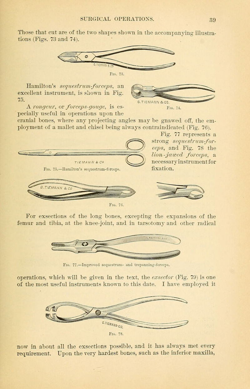 Those that cut are of the two shapes sho-mi in the accomiDanTing illusti-a- tions (Figs. 73 and 74). Tig Hamilton's sequestrum-forceps, an excellent instrument, is shown in Fig. 75. X rongeur^ or forcej)S-gouge. is es- pecially useful in operations upon the cranial bones, where any projecting angles may be gnawed off. the em- ployment of a mallet and chisel being always contraindicated (Fig. 76). Fig. 77 represents a strong sequ€sfruin-for- eeps, and Fig. 78 the lion-jawed forceps, a necessary instrumentfor Fig. 75.—Hamilton's sequestrum-forceps. tJXatlOn. TIEUANN & CO For exsections of the long bones, excepting the expansions of the femur and tibia, at the knee-joint, and in tarsotomy and other radical operations, which will be given in the text, the exseetor (,Fig. 79; is one of the most useful instruments known to this date. I have employed it now in about all the exsections possible, and it has always met every requirement. Upon the very hardest bones, such as the inferior maxilla,