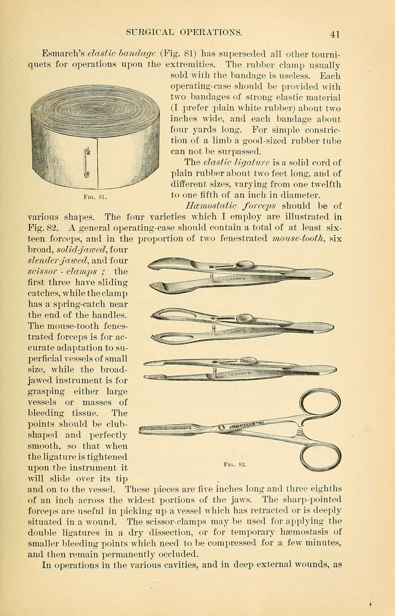 Esmarch's elastic bandage (Fig. 81) has superseded all other tourni- quets for operations upon the extremities. The rubber clamp usually sold with the bandage is useless. Each operating-case should be provided with two bandages of strong elastic material (I prefer plain white rubber) about two inches wide, and each bandage about four yards long. For simple constric- tion of a limb a good-sized rubber tube can not be surpassed. The elastic ligature is a solid cord of plain rubber about two feet long, and of diiferent sizes, varying from one twelfth iiG. 81. to one tifth of an inch in diameter. Hcemostatic forceps should be of various shapes. The four varieties which I employ are illustrated in Fig. 82. A general operating-case should contain a total of at least six- teen forceps, and in the proportion of two fenestrated mouse-tooth, six broad, solid-jawed, four slender-jawed, and four scissor - clamps ; the first three have sliding catches, while the clamp has a spring-catch near the end of the handles. The mouse-tooth fenes- trated forceps is for ac- curate adaptation to su- perficial vessels of small size, while the broad- jawed instrument is for grasping either large vessels or masses of bleeding tissue. The points should be club- shaped and perfectly smooth, so that when the ligature is tightened upon the instrument it vdll slide over its tip and on to the vessel. These pieces are five inches long and three eighths of an inch across the widest portions of the jaws. The sharp-pointed forceps are useful in picking ujd a vessel which has retracted or is deeply situated in a wound. The scissor-clamps may be used for applying the double ligatures in a dry dissection, or for temporary hsemostasis of smaller bleeding points which need to be compressed for a few minutes, and then remain permanently occluded. In operations in the various cavities, and in deep external wounds, as