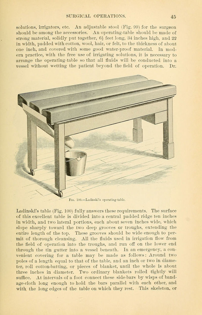 solutions, irrigators, etc. An adjustable stool (Fig. 99) for the surgeon should be among the accessories. An operating-table should be made of strong material, solidly put together, 6i feet long, 3-i inches high, and 22 in width, padded %vith cotton, wool, hair, or felt, to the thickness of about one inch, and covered with some good water-proof material. In mod- ern ]3ractice, with the free use of irrigating solutions, it is necessary to arrange the operating-table so that all fluids will be conducted into a vessel without wetting the patient beyond the field of operation. Dr. Fig. 100.—Ladinski's operating-taWe. Ladiaski's table (Fig. 100) fully answers these requirements. The surface of this excellent table is divided into a central padded ridge ten inches in width, and two lateral portions, each about seven inches wide, which slope sharply toward the two deep grooves or troughs, extending the entire length of the to]3. These grooves should be wide enough to per- mit of thorough cleansing. All the fluids used in irrigation flow fi'om the field of operation into the troughs, and run oflE on the lower end through the tin gutter into a vessel beneath. In an emergency, a con- venient covering for a table may be made as follows: Ai'ound two poles of a length equal to that of the table, and an inch or two in diame- ter, roU cotton-batting, or pieces of blanket, until the whole is about three inches iu diameter. Two ordinary blankets rolled tightly will suffice. At intervals of a foot connect these side-bars by wisps of band- age-cloth long enough to hold the bars parallel with each other, and with the long edges of the table on which they rest. This skeleton, or