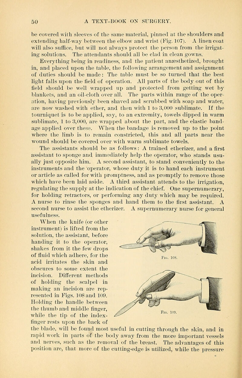 be covered with sleeves of the same material, pinned at the shoulders and extending half-way between the elbow and wrist (Fig. 107). A linen coat will also sufBce, but will not always protect the person from the irrigat- ing solutions. The attendants should all be clad in clean gowns. Everything being in readiness, and the patient ansesthetized, brought in, and placed upon the table, the following arrangement and assignment of duties should be made: The table must be so turned that the best light falls upon the field of operation. All parts of the body out of this field should be well wrapped up and protected from getting wet by blankets, and an oil-cloth over all. The parts within range of the oper- ation, haviag previously been shaved and scrubbed with soap and water, are now washed with ether, and then with 1 to 3,000 sublimate. If the tourniquet is to be applied, say, to an extremity, towels dipped in warm sublimate, 1 to 3,000, are wrapped about the part, and the elastic band- age applied over these. When the bandage is removed up to the point where the limb is to remain constricted, this and all parts near the wound should be covered over with warm sublimate towels. The assistants should be as follows: A trained etherizer, and a first assistant to sponge and immediately help the operator, who stands usu- ally just opposite him. A second assistant, to stand conveniently to the instruments and the 'operator, whose duty it is to hand each instrument or article as called for with promptness, and as promptly to remove those which have been laid aside. A third assistant attends to the irrigation, regulating the supply at the indication of the chief. One supernumerary, for holding retractors, or performing any duty which may be required. A nurse to rinse the sponges and hand them to the first assistant. A second nurse to assist the etherizer. A supernumerary nurse for general usefulness. When the knife (or other instrument) is lifted from the solution, the assistant, before handing it to the operator, shakes from it the few drops of fluid which adhere, for the acid irritates the skin and obscures to some extent the incision. Different methods of holding the scalpel in making an incision are rep- resented in Figs. 108 and 109. Holding the handle between the thumb and middle finger, while the tip of the index- finger rests upon the back of the blade, will be found most iiseful in cutting through the skin, and in rapid work in parts of the body away from the more important vessels and nerves, such as the removal of the breast. The advantages of this position are, that more of the cutting-edge is utilized, while the pressure