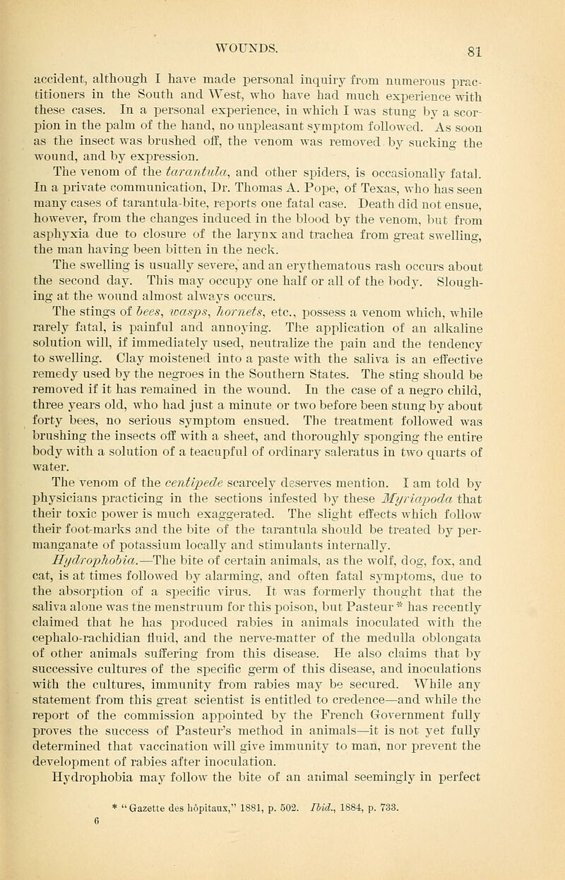 accident, altliougli I have made personal inquiry from numerous prac- titioners in the South and West, who have had much experience with these cases. In a personal experience, in which I was stung by a scor- pion in the palm of the hand, no unpleasant symptom followed. As soon as the insect was brushed off, the venom was removed by sucking the wound, and by expression. The venom of the tarantula, and other spiders, is occasionally fatal. In a private communication. Dr. Thomas A. Pope, of Texas, who has seen many cases of tarantula-bite, reports one fatal case. Death did not ensue, however, from the changes induced in the blood by the venom, but from asphyxia due to closure of the larynx and trachea from great swelling, the man having been bitten in the neck. The swelling is usually severe, and an erythematous rash occurs about the second day. This may occupy one half or all of the body. Slough- ing at the wound almost always occurs. The stings of bees, wasps, liornets, etc., possess a venom which, while rarely fatal, is painful and annoying. The application of an alkaline solution will, if immediately used, neutralize the pain and the tendency to swelling. Clay moistened into a paste with the saliva is an effective remedy used by the negroes in the Southern States. The sting should be removed if it has remained in the wound. In the case of a negro child, three years old, who had just a minute or two before been stung by about forty bees, no serious symptom ensued. The treatment followed was brushing the insects off with a sheet, and thoroughly sponging the entire body with a solution of a teacupful of ordinary saleratus in two quarts of water. The venom of the centipede scarcely deserves mention. I am told by physicians isracticing in the sections infested by these Myriapoda that their toxic power is miich exaggerated. The slight effects which follow their foot-marks and the bite of the tarantula should be treated by per- manganate of potassium locally and stimulants internally. Hydropliohia.—The bite of certain animals, as the wolf, dog, fox, and cat, is at times followed by alarming, and often fatal sjnnptoms, due to the absorption of a specilic virus. It was formerly thought that the saliva alone was the menstruum for this poison, but Pasteur * has I'ecently claimed that he has produced rabies in animals inoculated with the cephalo-rachidian fluid, and the nerve-matter of the medulla oblongata of other animals suffering from this disease. He also claims that by successive cultures of the specific germ of this disease, and inoculations with the cultures, immunity fi'om rabies may be secured. While any statement from this great scientist is entitled to credence—and while the report of the commission appointed by the French Government fuUy proves the success of Pasteur's method in animals—it is not yet fuUy determined that vaccination will give immunity to man, nor prevent the development of rabies after inoculation. Hydrophobia may follow the bite of an aidmal seemingly in jjerfect *  Gazette des hopitaux, 1881, p. 502. Hid., 1884, p. 733.