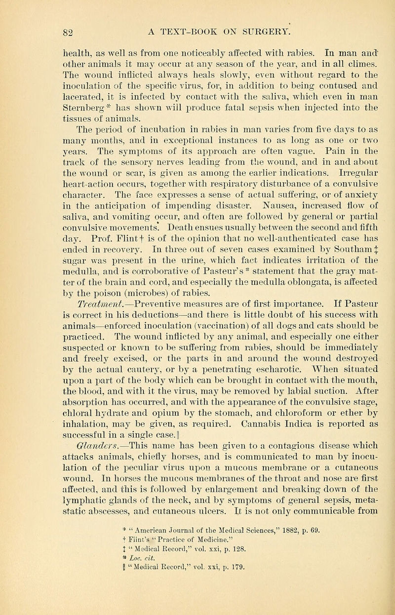 health, as well as from one noticeably affected with rabies. In man and other animals it may occur at any season of the year, and in all climes. The wound inflicted always heals slowly, even without regard to the inoculation of the specific virus, for, in addition to being contused and lacerated, it is infected by contact with the saliva, which even in man Sternberg * has shown will produce fatal sepsis when injected into the tissues of animals. The period of incubation in rabies in man varies from five days to as many months, and in exceptional instances to as long as one or two years. The symptoms of its approach are often vague. Pain in the track of the sensory nerves leading from the wound, and in and about the wound or scar, is given as among the earlier indications. Irregular heart-action occui-s, together with respiratory disturbance of a convulsive character. The face expi'esses a sense of actual suffering, or of anxiety in the anticipation of impending disaster. Nausea, increased flow of saliva, and vomiting occur, and often are followed by general or partial convulsive movements! Death ensues usually between the second and fifth day. Prof. Flint f is of the ox)inion that no well-authenticated case has ended in recovery. In three out of seven cases examined by Southam X sugar was present in the urine, which fact indicates irritation of the medulla, and is corroborative of Pasteur's * statement that the gray mat- ter of the brain and cord, and especially the medulla oblongata, is affected by the poison (microbes) of rabies. Treatment.—Preventive measures are of first importance. If Pasteur is correct in his deductions—and there is little doubt of his success with animals—enforced inoculation (vaccination) of all dogs and cats should be practiced. The wound inflicted by any animal, and especially one either suspected or known to be suffering from rabies, should be immediately and freely excised, or the parts in and around the wound destroyed by the actual cautery, or by a penetrating escharotic. When situated upon a part of the body which can be brought in contact with the mouth, the blood, and with it the virus, may be removed by labial suction. After absorption has occurred, and with the appearance of the convulsive stage, chloral hydrate and opium by the stomach, and chloroform or ether by inhalation, may be given, as required. Cannabis Indica is reported as successful in a single case. || Glanders.—This name has been given to a contagious disease which attacks animals, chiefly horses, and is communicated to man by inocu- lation of the peculiar virus upon a mucous membrane or a cutaneous wound. In horses the mucous membranes of the thi'oat and nose are first affected, and this is followed by enlargement and breaking down of the lymphatic glands of the neck, and by symptoms of general sepsis, meta- static abscesses, and cutaneous ulcers. It is not only communicable from *  American Journal of the Medical Sciences, 1882, p. 69. t Flint's Practice of Medicine. I  Medical Record, vol. xxi, p. 128. * Loc. cit. I Medical Record, vol. xxi, p. 179.