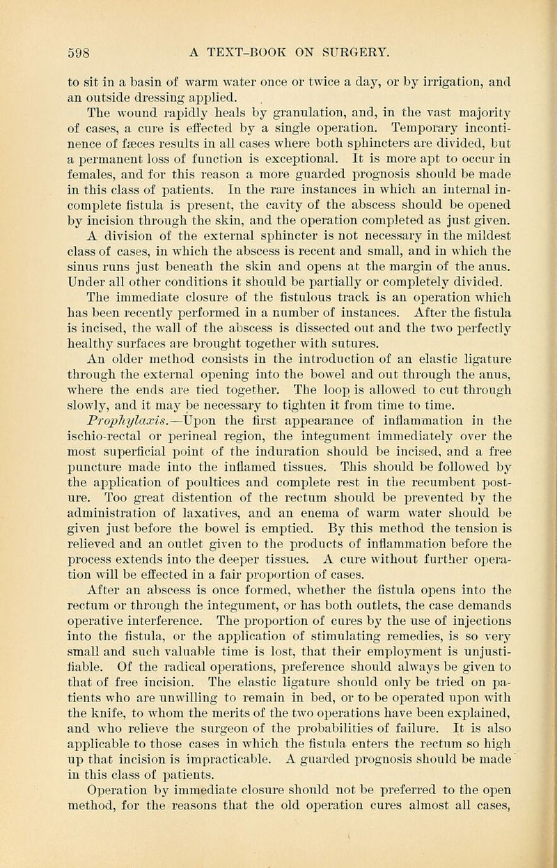 to sit in a basin of warm water once or twice a day, or by irrigation, and an outside dressing apj)lied. The wound rapidly teals by granulation, and, in the vast majority of cases, a cure is effected by a single operation. Temporary inconti- nence of faeces results in all cases where both sphincters are divided, but a i^ermanent loss of function is exceptional. It is more apt to occur in females, and for this reason a more guarded prognosis should be made in this class of patients. In the rare instances in which an internal in- complete fistula is present, the cavity of the abscess should be opened by incision through the skin, and the operation completed as just given. A division of the external sphincter is not necessary in the mildest class of cases, in which the abscess is recent and small, and in which the sinus runs just beneath the skin and opens at the margin of the anus. Under all other conditions it should be partially or completely divided. The immediate closure of the fistulous track is an operation which has been recently performed in a number of instances. After the fistula is incised, the wall of the abscess is dissected out and the two perfectly healthy surfaces are brought together with sutures. An older method consists in the introduction of an elastic ligature through the external opening into the bowel and out through the anus, where the ends are tied together. The loop is allowed to cut through slowly, and it may be necessary to tighten it from time to time. PropJiylaxis.—Upon the first appearance of inflammation in the ischio-rectal or perineal region, the integument immediately over the most superficial point of the induration should be incised, and a fi'ee puncture made into the inflamed tissues. This should be followed by the application of poultices and complete rest in the recumbent post- ure. Too great distention of the rectum should be prevented by the administration of laxatives, and an enema of warm water should be given just before the bowel is emptied. By this method the tension is relieved and an outlet given to the products of inflammation before the process extends into the deeper tissues. A cure without further ojDera- tion will be effected in a fair proportion of cases. After an abscess is once formed, whether the fistula opens into the rectum or through the integument, or has both outlets, the case demands operative interference. The proportion of cures by the use of injections into the fistula, or the application of stimulating remedies, is so very smaU and such valuable time is lost, that their employment is unjusti- fiable. Of the radical operations, preference should always be given to that of free incision. The elastic ligature should only be tried on pa- tients who are unwilling to remain in bed, or to be operated upon with the knife, to whom the merits of the two operations have been explained, and who relieve the surgeon of the probabilities of failure. It is also applicable to those cases in which the fistula enters the rectum so high up that incision is impracticable. A guarded prognosis should be made in this class of patients. Operation by immediate closure should not be preferred to the open method, for the reasons that the old operation cures almost all cases,