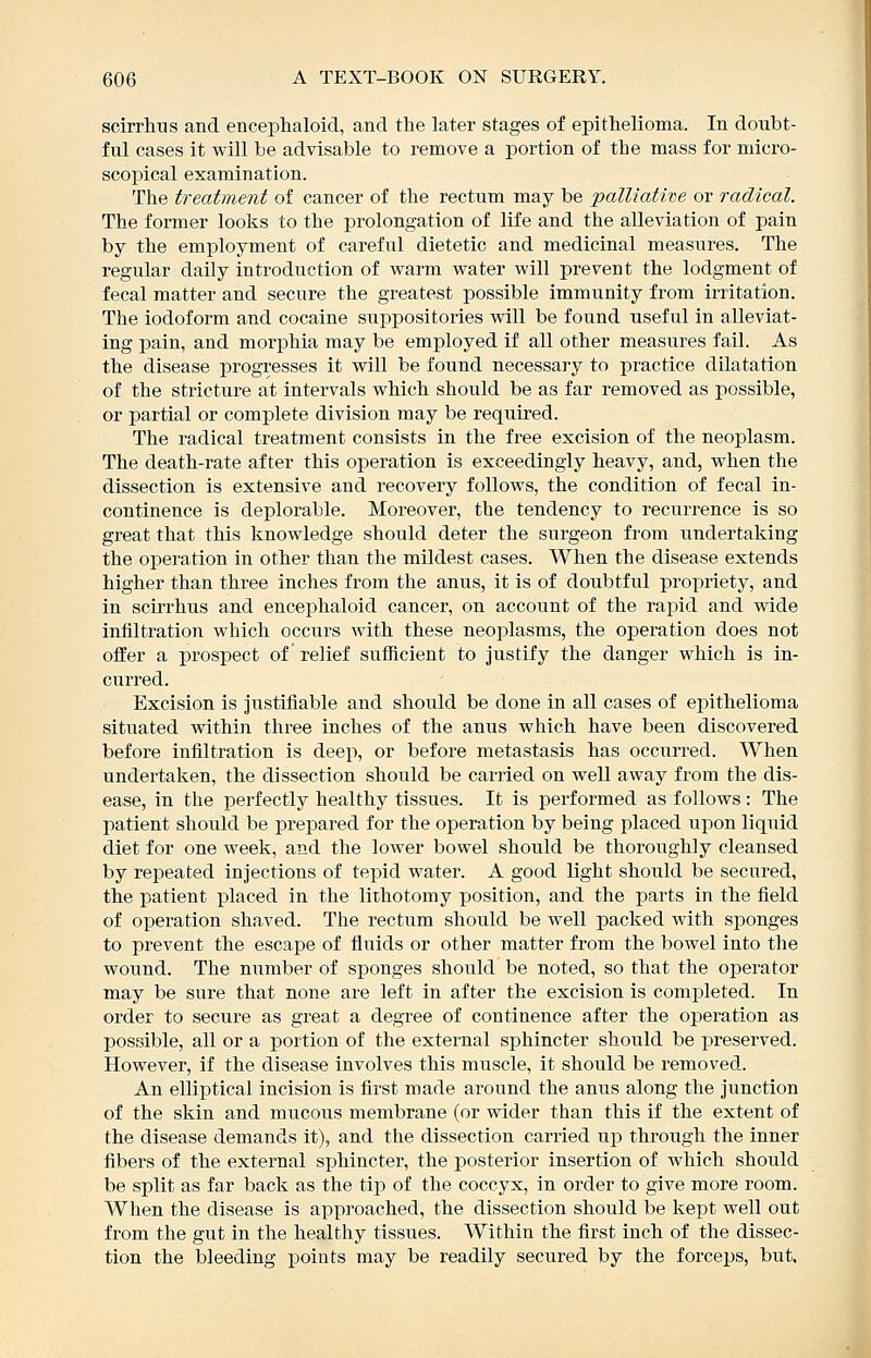 scirrlius and encephaloid, and the later stages of epithelioma. In doubt- ful cases it will be advisable to remove a portion of the mass for micro- scopical examination. The treatment of cancer of the rectum may be palliative or radical. The former looks to the prolongation of life and the alleviation of pain by the employment of careful dietetic and medicinal measures. The regular daily introduction of warm water will prevent the lodgment of fecal matter and secure the greatest possible immunity from irritation. The iodoform and cocaine suppositories will be found useful in alleviat- ing pain, and morphia may be employed if all other measures fail. As the disease progresses it will be found necessary to practice dilatation of the stricture at intervals which should be as far removed as possible, or partial or complete division may be required. The radical treatment consists in the free excision of the neoj)lasm. The death-rate after this operation is exceedingly heavy, and, when the dissection is extensive and recovery follows, the condition of fecal in- continence is deplorable. Moreover, the tendency to recurrence is so great that this knowledge should deter the surgeon from undertaking the operation in other than the mildest cases. When the disease extends higher than three inches from the anus, it is of doubtful propriety, and in scirrhus and encephaloid cancer, on account of the rapid and wide infiltration which occurs with, these neoplasms, the operation does not offer a prospect of relief sufficient to justify the danger which is in- curred. Excision is justifiable and should be done in all cases of epithelioma situated within three inches of the anus which have been discovered before infiltration is deep, or before metastasis has occurred. When undertaken, the dissection should be carried on well away from the dis- ease, in the perfectly healthy tissues. It is performed as follows : The patient should be prepared for the operation by being placed upon liquid diet for one week, and the lower bowel should be thoroughly cleansed by repeated injections of tepid water. A good light should be secured, the patient placed in the lithotomy position, and the parts in the field of operation shaved. The rectum should be well packed with sponges to prevent the escape of fluids or other matter from the bowel into the wound. The niimber of sponges should be noted, so that the operator may be sure that none are left in after the excision is completed. In order to secure as great a degree of continence after the operation as possible, all or a portion of the external sphincter should be preserved. However, if the disease involves this muscle, it should be removed. An elliptical incision is first made around the anus along the junction of the skin and mucous membrane (or wider than this if the extent of the disease demands it), and the dissection carried up through the inner fibers of the external sphincter, the posterior insertion of which should be split as far back as the tip of the coccyx, in order to give more room. When the disease is approached, the dissection should be kept well out from the gut in the healthy tissues. Within the first inch of the dissec- tion the bleeding points may be readily secured by the forceps, but.
