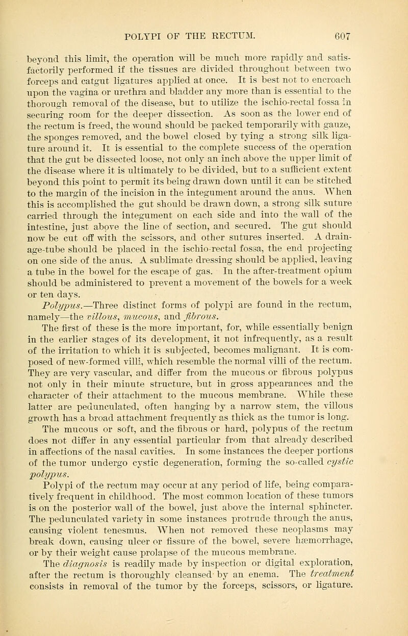 beyond this limit, the operation vnll be ranch more rapidly and satis- factorily performed if the tissues are divided throughout between two forceps and catgut ligatures applied at once. It is best not to encroach upon the vagina or urethi-a and bladder any more than is essential to the thorough removal of the disease, but to utilize the ischio-rectal fossa in securing room for the deeper dissection. As soon as the lower end of the rectum is freed, the wound should be packed temporarily with gauze, the sponges removed, and the bowel closed by tying a strong silk liga- ture around it. It is essential to the complete success of the operation that the gut be dissected loose, not only an inch above the upper limit of the disease where it is ultimately to be divided, but to a sufficient extent beyond this point to permit its being drawn down until it can be stitched to the margin of the incision in the integument around the anus. When this is accomplished the gut should be drawn down, a strong silk suture carried through the integument on each side and into the wall of the intestine, just above the line of section, and secured. The gut should now be cut ofE with the scissors, and other sutures inserted. A drain- age-tube should be placed in the ischio-rectal fossa, the end projecting on one side of the anus. A sublimate dressing should be applied, leaving a tube in the bowel for the escape of gas. In the after-treatment opium should be administered to prevent a movement of the bowels for a week or ten days. Polypus.—Three distinct forms of polypi are found in the rectum, namely—the villous, mucous, and fibrous. The first of these is the more important, for, whUe essentially benign in the earlier stages of its development, it not infrequently, as a result of the irritation to which it is subjected, becomes malignant. It is com- posed of new-formed villi, which resemble the normal villi of the rectum. They are very vascular, and differ from the mucous or fibrous polypus not only in their minute structure, but in gross appearances and the character of their attachment to the mucous membrane. While these latter are pedunculated, often hanging by a narrow stem, the villous growth has a broad attachment frequently as thick as the tumor is long. The mucous or soft, and the fibrous or hard, polypus of the rectum does not differ in any essential particular from that already described in affections of the nasal cavities. In some instances the deeper portions of the tumor undergo cystic degeneration, forming the so-caUed cystic polypus. Polypi of the rectum may occur at any period of life, being compara- tively frequent in childhood. The most common location of these tumors is on the posterior wall of the bowel, just above the internal sphincter. The pedunculated variety in some instances protrude through the anus, causing violent tenesmus. AVhen not removed these neoplasms may break down, causing ulcer or fissure of the bowel, severe htemorrhage, or by their weight cause prolapse of the mucous membrane. The diagnosis is readily made by inspection or digital exploration, after the rectum is thoroughly cleansed- by an enema. The treatment consists in removal of the tumor by the forceps, scissors, or ligature.