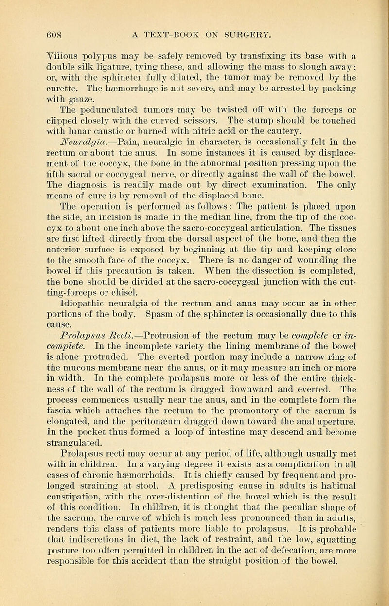Villous polyiJTis may be safely removed by transfixing its base with a double silk ligature, tying these, and allowing the mass to slough away; or, with the sphincter fully dilated, the tumor may be removed by the curette. The haemorrhage is not severe, and may be arrested by packing with gauze. The pedunculated tumors may be twisted off with the forceps or clipped closely with the curved scissors. The stump should be touched with lunar caustic or burned with nitric acid or the cautery. Neuralgia.—Pain, neuralgic in character, is occasionally felt in the rectum or about the anus. In some instances it is caused by displace- ment of the coccyx, the bone in the abnormal position pressing upon the fifth sacral or coccygeal nerve, or directly against the wall of the bowel. The diagnosis is readily made out by direct examination. The only means of cure is by removal of the displaced bone. The operation is performed as follows: The patient is placed upon the side, an incision is made in the median line, from the tip of the coc- cyx to about one inch above the sacro-coccygeal articulation. The tissues are first lifted directly from the dorsal aspect of the bone, and then the anterior surface is exposed by beginning at the tip and keeping close to the smooth face of the coccyx. There is no danger of wounding the bowel if this precaution is taken. When the dissection is completed, the bone should be divided at the sacro-coccygeal junction with the cut- ting-forceps or chisel. Idiopathic neuralgia of the rectum and anus may occur as in other portions of the body. Spasm of the sphincter is occasionally due to this cause. Prolapsus Recti.—Protrusion of the rectum may be complete or in- complete. In the incomplete variety the lining membrane of the bowel is alone protruded. The everted portion may include a narrow ring of the mucous membrane near the anus, or it may measure an inch or more in width. In the complete prolapsus more or less of the entire thick- ness of the wall of the rectum is dragged downward and everted. The process commences usually near the anus, and in the complete form the fascia which attaches the rectum to the promontory of the sacrum is elongated, and the peritonaeum dragged down toward the anal aperture. In the pocket thus formed a loop of intestine may descend and become strangulated. Prolapsus recti may occur at any period of life, although usually met with in children. In a varying degree it exists as a complication in all cases of chronic haemorrhoids. It is chiefly caused by frequent and pro- longed straining at stool. A predisposing cause in adults is habitual constipation, with the over-distention of the bowel which is the result of this condition. In children, it is thought that the peculiar shape of the sacrum, the curve of which is much less pronounced than in adults, renders this class of patients more liable to prolapsus. It is probable that indiscretions in diet, the lack of resti-aint, and the low, squatting posture too often permitted in children in the act of defecation, are more responsible for this accident than the straight position of the bowel.