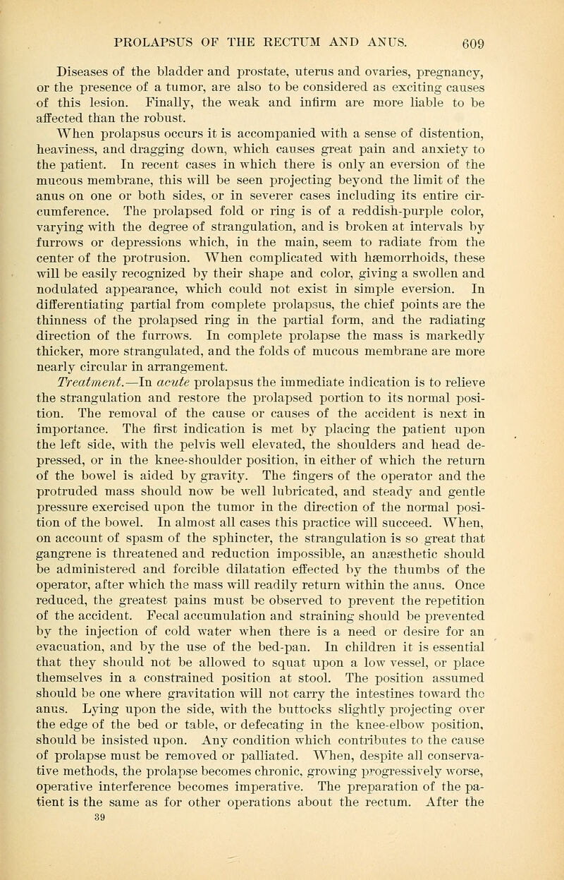 Diseases of the bladder and prostate, uterus and ovaries, pregnancy, or the presence of a tumor, are also to be considered as exciting causes of this lesion. Finally, the weak and infirm are more liable to be affected than the robust. When prolapsus occurs it is accompanied with a sense of distention, heaviness, and dragging down, which causes great pain and anxiety to the patient. In recent cases in which there is only an eversion of the mucous membrane, this will be seen projecting beyond the limit of the anus on one or both sides, or in severer cases including its entire cir- cumference. The prolapsed fold or ring is of a reddish-purple color, varying with the degree of strangulation, and is broken at intervals by furrows or depressions which, in the main, seem to radiate from the center of the protrusion. When complicated with haemorrhoids, these will be easily recognized by their shape and color, giving a swollen and nodulated appearance, which could not exist in simple eversion. In differentiating partial from complete prolapsus, the chief points are the thinness of the prolapsed ring in the partial form, and the radiating direction of the farrows. In complete prolapse the mass is markedly thicker, more strangulated, and the folds of mucous membrane are more nearly circular in arrangement. Treatment.—In acute prolapsus the immediate indication is to relieve the strangulation and restore the prolapsed portion to its normal posi- tion. The removal of the cause or causes of the accident is next in importance. The first indication is met by placing the patient upon the left side, with the pelvis well elevated, the shoulders and head de- pressed, or in the knee-shoulder position, in either of which the return of the bowel is aided by gravity. The fingers of the operator and the protruded mass should now be well lubricated, and steady and gentle pressure exercised upon the tumor in the direction of the normal posi- tion of the bowel. In almost all cases this practice will succeed. When, on account of spasm of the sphincter, the strangulation is so great that gangrene is threatened and reduction impossible, an anaesthetic should be administered and forcible dilatation effected by the thumbs of the operator, after which the mass will readily return within the anus. Once reduced, the greatest pains must be observed to prevent the repetition of the accident. Fecal accumulation and straining should be prevented by the injection of cold water when there is a need or desire for an evacuation, and by the use of the bed-pan. In children it is essential that they should not be allowed to squat upon a low vessel, or place themselves in a constrained position at stool. The position assumed should be one where gravitation will not carry the intestines toward the anus. Lying upon the side, with the buttocks slightly projecting over the edge of the bed or table, or defecating in the knee-elbow position, should be insisted upon. Any condition which contributes to the cause of prolapse must be removed or palliated. When, despite all conserva- tive methods, the prolapse becomes chronic, growing jjrogressively worse, operative interference becomes imperative. The preparation of the pa- tient is the same as for other operations about the rectum. After the 39