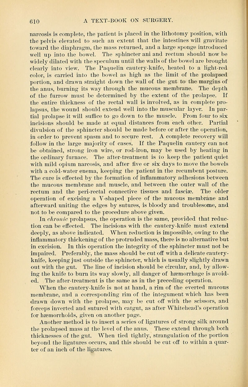 narcosis is complete, tlie patient is placed in tlie lithotomy position, with the pelvis elevated to such an extent that the intestines will gravitate toward the diaphragm, the mass returned, and a large sponge introduced well up into the bowel. The sphincter ani and rectum should now be widely dilated with the speculum until the walls of the bowel are brought clearly into view. The Paquelin cautery-knife, heated to a light-red color, is carried into the bowel as high as the limit of the prolapsed portion, and drawn straight down the wall of the gut to the margins of the anus, burning its way through the mucous membrane. The depth of the furrow must be determined by the extent of the prolapse. If the entire thickness of the rectal wall is involved, as in complete pro- lapsus, the wound should extend well into the muscular layer. In par- tial prolapse it will suffice to go down to the muscle. From four to six incisions should be made at equal distances from each other. Partial divulsion of the sphincter should be made before or after the operation, in order to prevent spasm and to secure rest. A complete recovery will follow in the large majority of cases. If the Paquelin cautery can not be obtained, strong iron wire, or rod-iron, may be used by heating in the ordinary furnace. The after-treatment is to keep the jiatient quiet with mild opium narcosis, and after live or six days to move the bowels with a cold-water enema, keeping the patient in the recumbent posture. The cure is effected by the formation of inflammatory adhesions between the mucous membrane and muscle, and between the outer wall of the rectum and the peri-rectal connective tissues and fasciae. The older operation of excising a V-shaped piece of the mucous membrane and afterward uniting the edges by sutures, is bloody and troublesome, and not to be compared to the procedure above given. In chronic prolapsus, the operation is the same, provided that reduc- tion can be effected. The incisions with the cautery-knife must extend deeply, as above indicated. When reduction is impossible, owing to the inflammatory thickening of the protruded mass, there is no alternative but in excision. In this operation the integrity of the sphincter must not be impaired. Preferably, the mass should be cut off with a delicate cautery- knife, keeping just outside the sphincter, which is usually slightly drawn out with the gut. The line of incision should be circixlar, and, by allow- ing the knife to burn its way slowly, all danger of hsemorrhage is avoid- ed. The after-treatment is the same as in the preceding operation. When the cautery-knife is not at hand, a rim of the everted mucous membrane, and a corresponding rim of the integument which has been drawn down with the prolapse, may be cut off with the scissors, and forceps inverted and sutured with catgut, as after Whitehead's operation for hsemorrhoids, given on another page. Another method is to insert a series of ligatures of strong silk around the prolapsed mass at the level of the anus. These extend through both thicknesses of the gut. When tied tightly, strangulation of the portion beyond the ligatures occurs, and this should be cut off to within a quar- ter of an inch of the ligatures. i