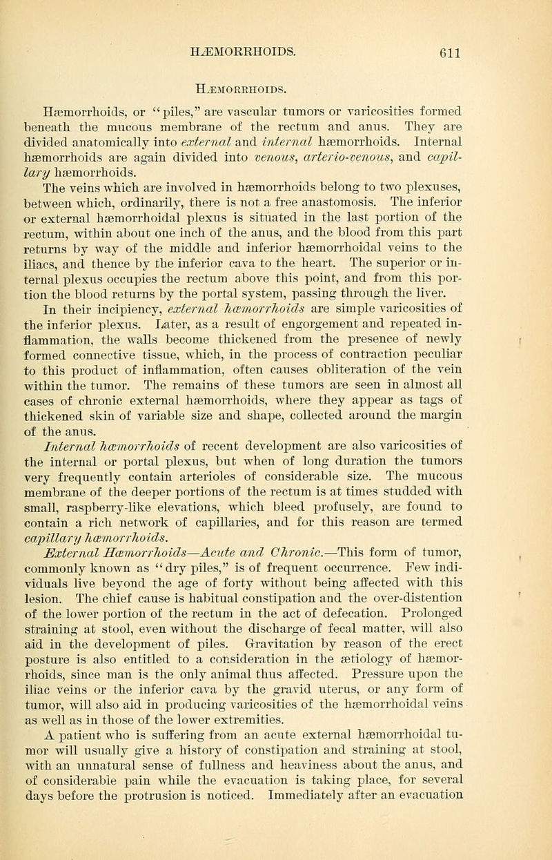 H^ilOREHOIDS. Hsemorrhoids, or piles, are vascular tumors or varicosities forroed beneath the mucous membrane of the rectum and anus. They are divided anatomically into external and internal haemorrhoids. Internal hsemorrhoids are again divided into venous, arterio-venous, and capil- lary haemorrhoids. The veins which are involved in haemorrhoids belong to two plexuses, between which, ordinarily, there is not a free anastomosis. The inferior or external haemorrhoidal plexus is situated in the last portion of the rectum, within about one inch of the anus, and the blood from this part returns by way of the middle and inferior haemorrhoidal veins to the iliacs, and thence by the inferior cava to the heart. The superior or in- ternal plexus occupies the rectum above this point, and fi-om this por- tion the blood returns by the portal system, passing through the liver. In their incipiency, external JicBmorrhoids are simple varicosities of the inferior plexus. Later, as a result of engorgement and repeated in- flammation, the walls become thickened from the presence of newly formed connective tissue, which, in the process of contraction peculiar to this product of inflammation, often causes obliteration of the vein within the tumor. The remains of these tumors are seen in almost all cases of chi'onic external haemon-hoids, where they appear as tags of thickened skin of variable size and shape, collected around the margin of the anus. Internal hcemorrhoids of recent develoiDment are also varicosities of the internal or portal plexus, but when of long duration the tumors very frequently contain arterioles of considerable size. The mucous membrane of the deeper portions of the rectum is at times studded with small, raspberry-like elevations, which bleed profusely, are found to contain a rich network of capillaries, and for this reason are termed capillary haemorrhoids. External Hcemorrhoids—Acute and Chronic.—This form of tumor, commonly known as dry piles, is of frequent occurrence. Few indi- viduals live beyond the age of forty without being affected with this lesion. The chief cause is habitual constipation and the over-distention of the lower portion of the rectum in the act of defecation. Prolonged straining at stool, even without the discharge of fecal matter, will also aid in the development of piles. Gravitation by reason of the erect posture is also entitled to a consideration in the aetiology of haemor- rhoids, since man is the only animal thus afl'ected. Pressure upon the iliac veins or the inferior cava by the gravid uterus, or any form of tumor, will also aid in producing varicosities of the haemorrhoidal veins as well as in those of the lower extremities. A patient who is suffering from an acute external haemorrhoidal tu- mor will usually give a history of constipation and straining at stool, with an unnatural sense of fullness and heaviness about the anus, and of considerable pain whUe the evacuation is taking place, for several days before the protrusion is noticed. Immediately after an evacuation