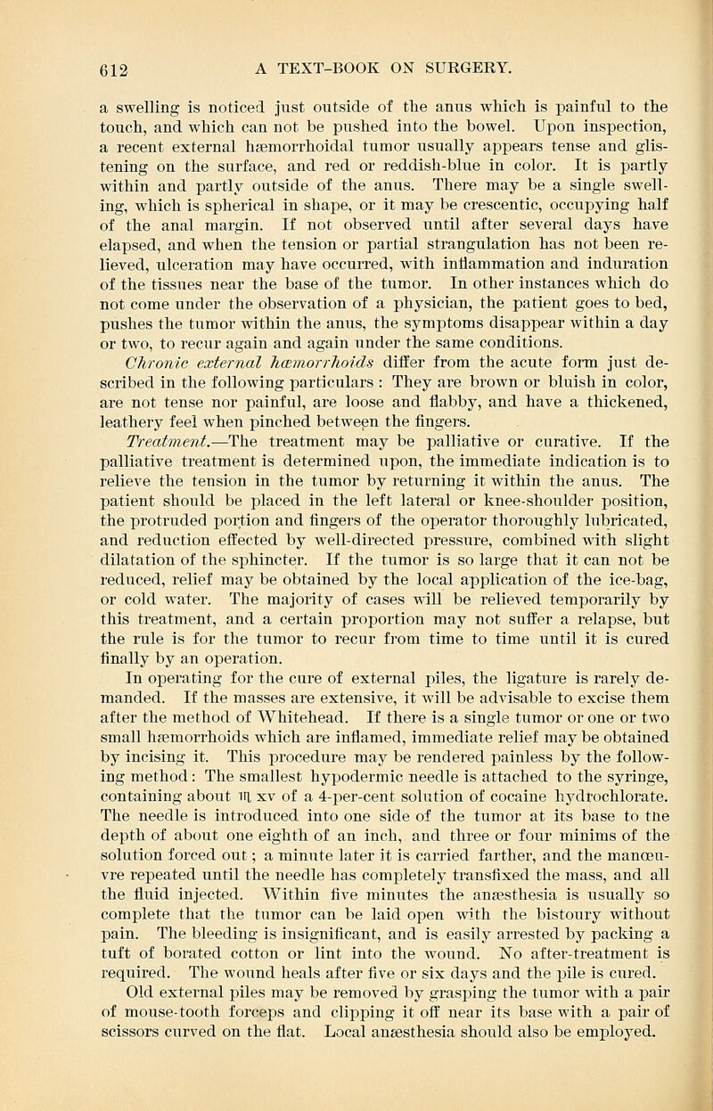 a swelling is noticed just outside of the anus which is painful to the touch, and which can not be pushed into the bowel. Upon inspection, a recent external hsemorrhoidal tumor usually appears tense and glis- tening on the surface, and red or reddish-blue in color. It is partly within and partly outside of the anus. There may be a single swell- ing, which is spherical in shape, or it may be crescentic, occupying half of the anal margin. If not observed until after several days have elapsed, and when the tension or partial strangulation has not been re- lieved, ulceration may have occurred, with intlammation and induration of the tissues near the base of the tumor. In other instances which do not come under the observation of a physician, the patient goes to bed, pushes the tumor vdthin the anus, the symptoms disappear within a day or two, to recur again and again under the same conditions. Chronic external JicBmorrhoids differ from the acute form just de- scribed in the following particulars : They are brown or bluish in color, are not tense nor painful, are loose and flabby, and have a thickened, leathery feel when pinched between the fingers. Treatment.—The treatment may be palliative or curative. If the palliative treatment is determined upon, the immediate indication is to relieve the tension in the tumor by returning it within the anus. The patient should be placed in the left lateral or knee-shoulder position, the protruded portion and fingers of the operator thoroughly lubricated, and reduction eifected by well-directed pressiire, combined with slight dilatation of the sphincter. If the tumor is so large that it can not be reduced, relief may be obtained by the local application of the ice-bag, or cold water. The majority of cases will be relieved temporarily by this treatment, and a certain proportion may not sufi'er a relapse, but the rule is for the tumor to recur from time to time ^^ntil it is cured finally by an operation. In operating for the cure of external piles, the ligature is rarely de- manded. If the masses are extensive, it will be advisable to excise them after the method of Whitehead. If there is a single tumor or one or two small haemorrhoids which are inflamed, immediate relief may be obtained by incising it. This procedure may be rendered painless by the follow- ing method: The smallest hypodermic needle is attached to the syringe, containing about ill xv of a 4-per-cent solution of cocaine hydrochlorate. The needle is introduced into one side of the tumor at its base to tUe depth of about one eighth of an inch, and three or four minims of the solution forced out; a minute later it is carried farther, and the manoeu- vre repeated until the needle has completely transfixed the mass, and all the fiuid injected. Within five minutes the aufesthesia is usually so complete that the tnmor can be laid open with the bistoury without pain. The bleeding is insignificant, and is easily arrested by packing a tuft of borated cotton or lint into the wound. No after-treatment is required. The wound heals after five or six days and the pile is cured. Old external piles may be removed by grasping the tumor with a pair of mouse-tooth forceps and clipping it off near its base with a pair of scissors curved on the flat. Local anaesthesia should also be employed.