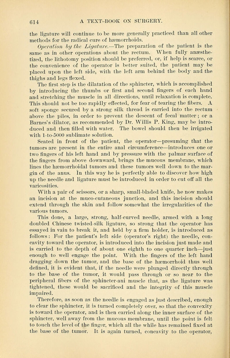 the ligature will continue to be more generally practiced than all other methods for the radical cure of haemorrhoids. Operation hy the Ligature.—The preparation of the patient is the same as in other operations about the rectum. When fully ansesthe- tized, the lithotomy position should be preferred, or, if help is scarce, or the convenience of the operator is better suited, the patient may be placed upon the left side, with the left arm behind the body and the thighs and legs flexed. The first step is the dilatation of the sphincter, which is accomplished by introducing the thumbs or first and second fingers of each hand and stretching the muscle in all directions, until relaxation is complete. This should not be too rapidly effected, for fear of tearing the fibers. A soft sponge secured by a strong silk thread is carried into the rectum above the piles, in order to prevent the descent of fecal matter ; or a Barnes's dilator, as recommended by Dr. Willis P. King, may be intro- duced and then filled with water. The bowel should then be irrigated with l-to-5000 sublimate solution. Seated in front of the patient, the operator—presuming that the tumors are present in the entire anal circumference—introduces one or two fingers of his left hand and by pressure with the palmar surface of the fingers from above downward, brings the mucous membrane, which lines the hsemorrhoidal tumors and these tumors well down to the mar- gin of the anus. In this way he is perfectly able to discover how high up the needle and ligature must be introduced in order to cut off all the varicosities. With a pair of scissors, or a sharp, small-bladed knife, he now makes an incision at the muco-cutaneous junction, and this incision should extend through the skin and follow somewhat the irregularities of the various tumors. This done, a large, strong, half-curved needle, armed with a long doubled Chinese twisted-silk ligature, so strong that the operator has essayed in vain to break it, and held by a firm holder, is introduced as follows : For the patient's left side (operator's right) the needle, con- cavity toward the operator, is introduced into the incision just made and is carried to the depth of about one eighth to one quarter inch—just enough to well engage the point. With the fingers of the left hand dragging down the tumor, and the base of the hemorrhoid thus well defined, it is evident that, if the needle were plunged directly through to the base of the tumor, it would jDass through or so near to the peripheral fibers of the sishincter-ani muscle that, as the ligature was tightened, these would be sacrificed and the integrity of this muscle impaired. Therefore, as soon as the needle is engaged as just described, enough to clear the sphincter, it is turned completely over, so that the convexity is toward the operator, and is then carried along the inner surface of the sphincter, well away from the mucous membrane, until the point is felt to touch the level of the finger, which all the while has remained fixed at the base of the tumor. It is again turned, concavity to the operatox',