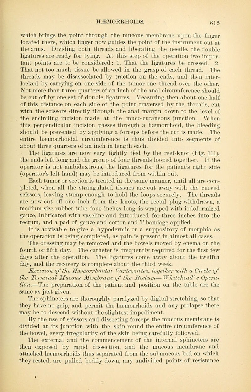 which brings the point through the mircons membrane upon the finger located there, which finger now guides the point of the instrument out at the anus. Dividing both threads and liberating the needle, the double ligatures are ready for tying. At this step of the operation two impor- tant points are to be considered: 1. That the ligatures be crossed. 2. That not too much tissue be allowed in the grasp of each thread. The threads may be disassociated by traction on the ends, and then inter- locked by carrying on one side of the tumor one thread over the other. Not more than three quarters of an inch of the anal cii'cumference should be cut off by one set of double ligatures. Measuring then about one half of this distance on each side of the point traversed by the threads, cut with the scissors directly through the anal margin down to the level of the encircling incision made at the muco-cutaneous junction. When this perpendicular incision passes through a hfemorrhoid, the bleeding should be prevented by applying a forceps before the cut is made. The entire hjemorrhoidal circumference is thus divided into segments of about three quarters of an inch in length each. The ligatures are now very tightly tied by the reef-knot (Fig. Ill), the ends left long and the group of four threads looped together. If the operator is not ambidextrous, the ligatures for the patient's right side (operator's left hand) may be introduced from within out. Each tumor or section is treated in the same manner, until all are com- pleted, Avhen all the strangulated tissues are cut away with the curved scissors, leaving stump enough to hold the loops securely. The threads are now cut off one inch from the knots, the rectal pliTg withdrawn, a medium-size rubber tube four inches long is wrapjsed with iodoformized gauze, lubricated \\ith vaseline and introduced for three inches into the rectum, and a pad of gauze and cotton and T-bandage applied. It is advisable to give a hypodermic or a suppository of morphia as the operation is being completed, as pain is present in almost all cases. The dressing may be removed and the bowels moved by enema on the fourth or fifth day. The catheter is frequently required for the first few days after the operation. The ligatures come away about the twelfth day, and the recovery is complete about the third week. Excision of the Hemorrhoidal Varicosities, together with a Circle of the Terminal Mucous Membrane of the Rectum,— Whitehead''s Opera- tion.—T^q preparation of the patient and position on the table are the same as just given. The sphincters are thoroughly paralyzed by digital stretching, so that they have no grip, and permit the haemorrhoids and any prolapse there may be to descend without the slightest impediment. By the xise of scissors and dissecting forceps the mucous membrane is divided at its junction with the skin round the entire circumference of the bowel, every irregularity of the skin being carefully followed. The external and the commencement of the internal sphincters are then exposed by rapid dissection, and the mucous membrane and attached hsemorrhoids thus separated from the submucous bed on which they rested, are pulled bodily down, any undivided points of resistance