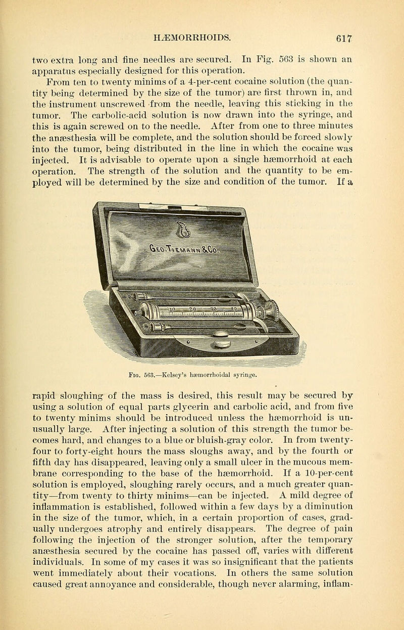 two extra long and fine needles are secured. In Fig. 563 is shown an apparatus especially designed for this operation. From ten to twenty minims of a 4-per-cent cocaine solution (the quan- tity being determined by the size of the tumor) are first thrown in, and the instrument unscrewed from the needle, leaving this sticking in the tumor. The carbolic-acid solution is now drawn into the syringe, and this is again screwed on to the needle. After from one to three minutes the anaesthesia wiU be complete, and the solution should be forced slowly into the tumor, being distributed in the line in which the cocaine was injected. It is advisable to operate upon a single hsemorrhoid at each operation. The strength of the solution and the quantity to be em- ployed will be determined by the size and condition of the tumor. If a Fig 5 3 —Ktlbcy s 1 'emorrl o ill sjrm,e rapid sloughing of the mass is desired, this result may be secured by using a solution of equal parts glycerin and carbolic acid, and from five to twenty minims should be introduced unless the hsemorrhoid is un- usually large. After injecting a solution of this strength the tumor be- comes hard, and changes to a blue or bluish-gray color. In from twenty- four to forty-eight hours the mass sloughs away, and by the fourth or fifth day has disappeared, leaving only a small ulcer in the mucous mem- brane corresponding to the base of the heemorrhoid. If a 10-per-cent solution is employed, sloughing rarely occurs, and a much greater quan- tity—from twenty to thirty minims—can be injected. A mild degree of inflammation is established, followed within a few days by a diminution in the size of the tumor, which, in a certain proportion of cases, grad- ually undergoes atrophy and entirely disappears. The degree of pain following the injection of the stronger solution, after the temporary anaesthesia secured by the cocaine has passed ofl', varies with different individuals. In some of my cases it was so insignificant that the patients went immediately about their vocations. In others the same solution caused great annoyance and considerable, though never alarming, inflam-