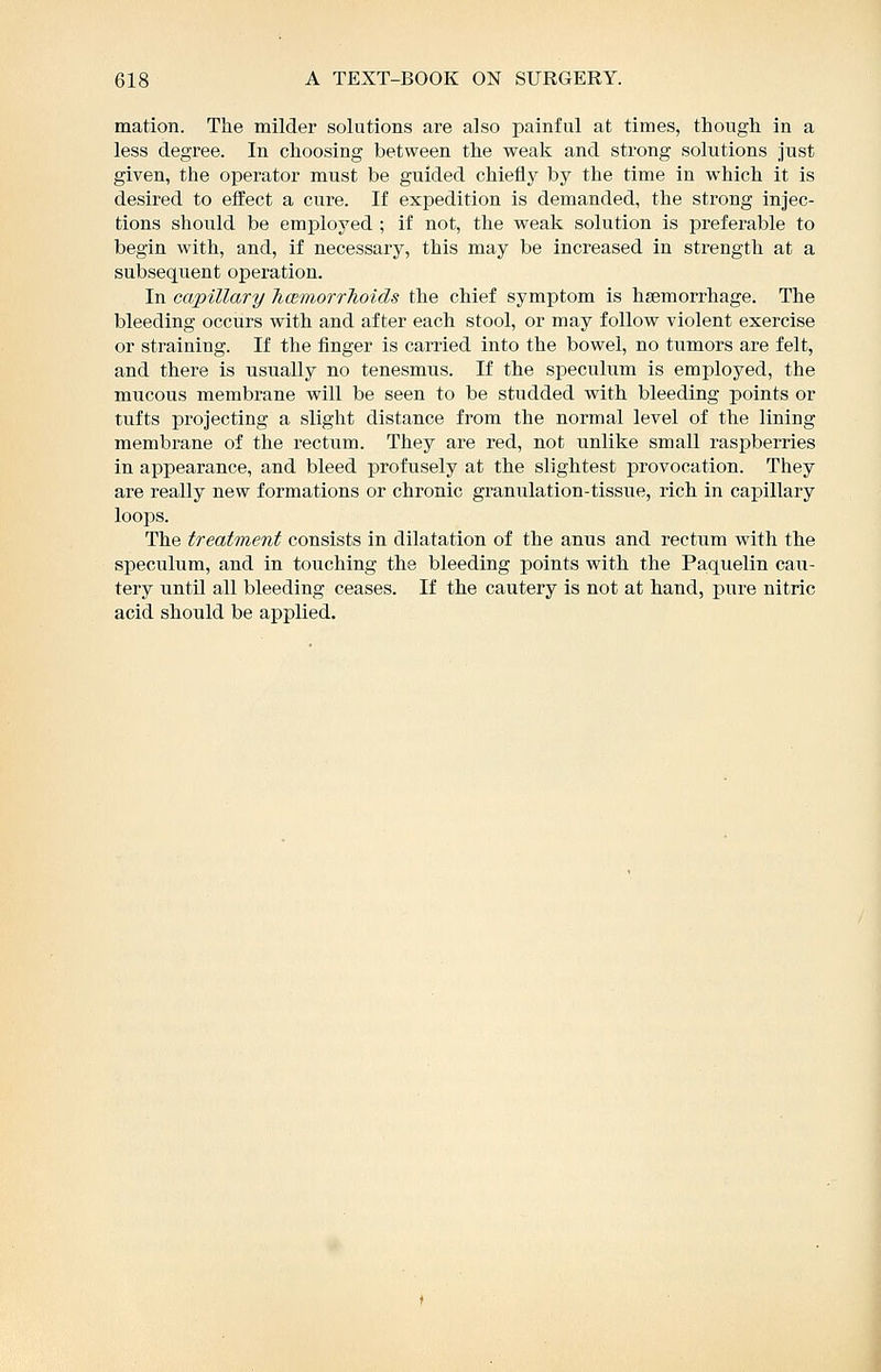 mation. The milder solutions are also painful at times, though in a less degree. In choosing between the weak and strong solutions just given, the operator must be guided chiefly by the time in which it is desired to effect a cure. If expedition is demanded, the strong injec- tions should be employed ; if not, the weak solution is preferable to begin with, and, if necessary, this may be increased in strength at a subsequent operation. In capillary TicBinorrhoids the chief symptom is hsemorrhage. The bleeding occurs with and after each stool, or may follow violent exercise or straining. If the finger is carried into the bowel, no tumors are felt, and there is usually no tenesmus. If the speculum is employed, the mucous membrane will be seen to be studded with bleeding points or tufts projecting a slight distance from the normal level of the lining membrane of the rectum. They are red, not unlike small raspberries in appearance, and bleed profusely at the slightest provocation. They are really new formations or chronic granulation-tissue, rich in capillary loops. The treatment consists in dilatation of the anus and rectum with the speculum, and in touching the bleeding points with the Paquelin cau- tery until all bleeding ceases. If the cautery is not at hand, pure nitric acid should be applied.