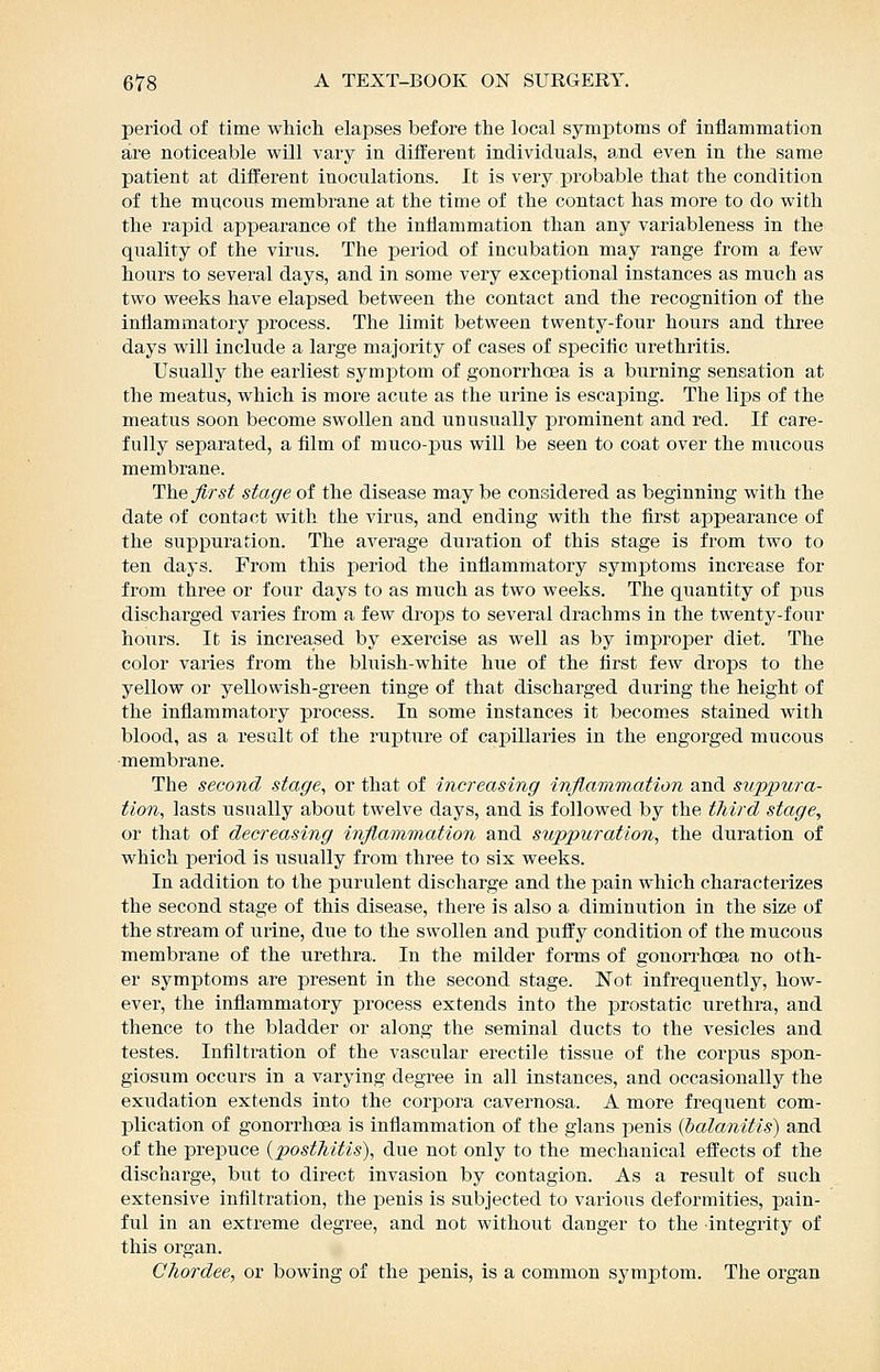 period, of time whicli elapses before the local symptoms of inflammation sire noticeable will vary in different individuals, 8.nd even in the same patient at different inoculations. It is very j)robable that the condition of the mucous membrane at the time of the contact has more to do with the rapid appearance of the inflammation than any variableness in the quality of the virus. The period of incubation may range from a few hours to several days, and in some very exceptional instances as much as two weeks have elapsed between the contact and the recognition of the inflammatory process. The limit between twenty-four hours and three days will include a large majority of cases of specific urethritis. Usiially the earliest symptom of gonorrhoea is a burning sensation at the meatus, which is more acute as the urine is escaping. The lips of the meatus soon become swollen and unusually prominent and red. If care- fully separated, a film of muco-pus will be seen to coat over the mucous membrane. The first stage of the disease may be considered as beginning with the date of contact with the virus, and ending with the first appearance of the suppuration. The average duration of this stage is from two to ten days. From this period the inflammatory symptoms increase for from three or four days to as much as two weeks. The quantity of pus discharged varies from a few drops to several drachms in the twenty-four hours. It is increased by exercise as well as by improper diet. The color varies from the bluish-white hue of the first few drops to the yellow or yellowish-green tinge of that discharged during the height of the inflammatory process. In some instances it becomes stained with blood, as a result of the rupture of capillaries in the engorged mucous membrane. The second stage^ or that of increasing inflammation and suppura- tion, lasts usually about twelve days, and is followed by the third stage, or that of decreasing inflammation and suppuration, the duration of which i^eriod is iisually from three to six weeks. In addition to the purulent discharge and the pain which characterizes the second stage of this disease, there is also a diminution in the size of the stream of urine, due to the swollen and puffy condition of the mucous membrane of the urethra. In the milder forms of gonorrhoea no oth- er symptoms are present in the second stage. Not infrequently, how- ever, the inflammatory process extends into the prostatic urethra, and thence to the bladder or along the seminal ducts to the vesicles and testes. Infiltration of the vascular erectile tissue of the corpus spon- giosum occurs in a varying degree in all instances, and occasionally the exudation extends into the corpora cavernosa. A more frequent com- plication of gonorrhoea is inflammation of the glans penis {balanitis) and of the prepuce {posthitis), due not only to the mechanical effects of the discharge, but to direct invasion by contagion. As a result of such extensive infiltration, the penis is subjected to various deformities, pain- ful in an extreme degree, and not without danger to the integrity of this organ. Chordee, or bowing of the penis, is a common symptom. The organ
