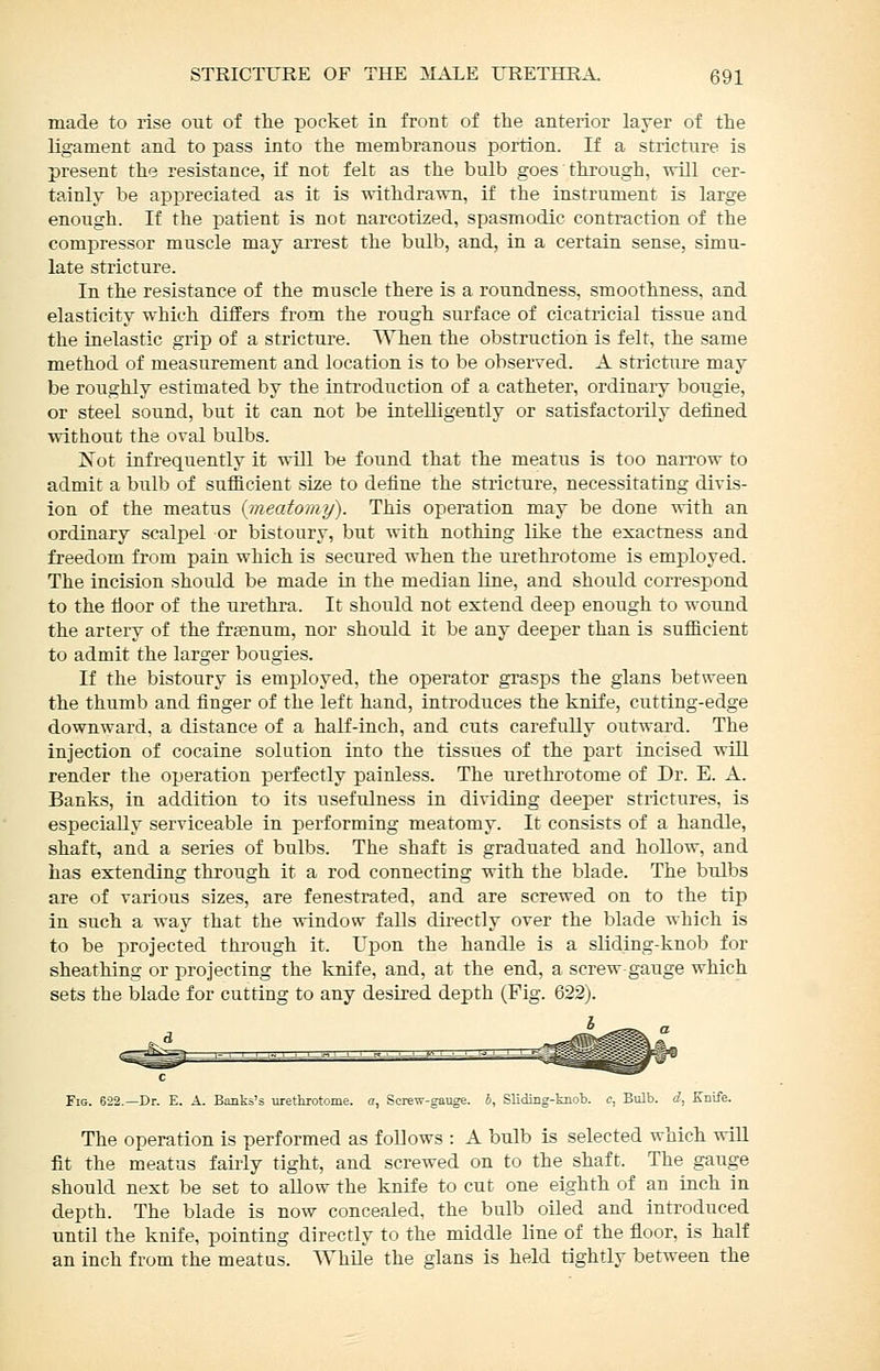 made to rise out of the pocket in front of the anterior layer of the ligament and to pass into the membranous portion. If a stricture is present the resistance, if not felt as the bulb goes through, will cer- tainly be appreciated as it is withdrawn, if the instrument is large enough. If the patient is not narcotized, spasmodic contraction of the compressor muscle may arrest the bulb, and, in a certain sense, simu- late stricture. In the resistance of the muscle there is a roundness, smoothness, and elasticity which differs from the rough surface of cicatricial tissue and the inelastic grip of a stricture. When the obstruction is felt, the same method of measurement and location is to be observed. A stricture may be roughly estimated by the inti'oduction of a catheter, ordinary bougie, or steel sound, but it can not be intelligently or satisfactorily defined without the oval bulbs. Not infrequently it will be found that the meatus is too naiTOw to admit a bulb of sufficient size to define the stricture, necessitating divis- ion of the meatus {meatomy). This operation may be done -nith an ordinary scalpel or bistoury, but Avith nothing like the exactness and freedom from pain which is secured when the urethrotome is employed. The incision should be made in the median line, and should correspond to the floor of the urethra. It should not extend deep enough to wound the artery of the fraenum, nor should it be any deeper than is sufiicient to admit the larger bougies. If the bistoury is employed, the operator grasps the gians between the thumb and finger of the left hand, introduces the knife, cutting-edge downward, a distance of a half-inch, and cuts carefully outward. The injection of cocaine solution into the tissues of the part incised will render the operation perfectly painless. The urethrotome of Dr. E. A. Banks, in addition to its usefulness in dividing deeper strictures, is especially serviceable in performing meatomy. It consists of a handle, shaft, and a series of bulbs. The shaft is graduated and hollow, and has extending through it a rod connecting with the blade. The bulbs are of various sizes, are fenestrated, and are screwed on to the tip in such a way that the window falls directly over the blade which is to be projected through it. Upon the handle is a sliding-knob for sheathing or projecting the knife, and, at the end, a screw gauge which sets the blade for cutting to any desired depth (Fig. 622). I Fig. 622.—Dr. E. A. Banks's urethrotome, a, Screw-gauge. 6, Sliding-knob. <;, Bulb, d, Knife. The operation is performed as follows : A bulb is selected which wiU fit the meatus fairly tight, and screwed on to the shaft. The gauge should next be set to aUow the knife to cut one eighth of an inch in depth. The blade is now concealed, the bulb oiled and introduced until the knife, pointing directly to the middle line of the floor, is half an inch from the meatus. While the glans is held tightly between the