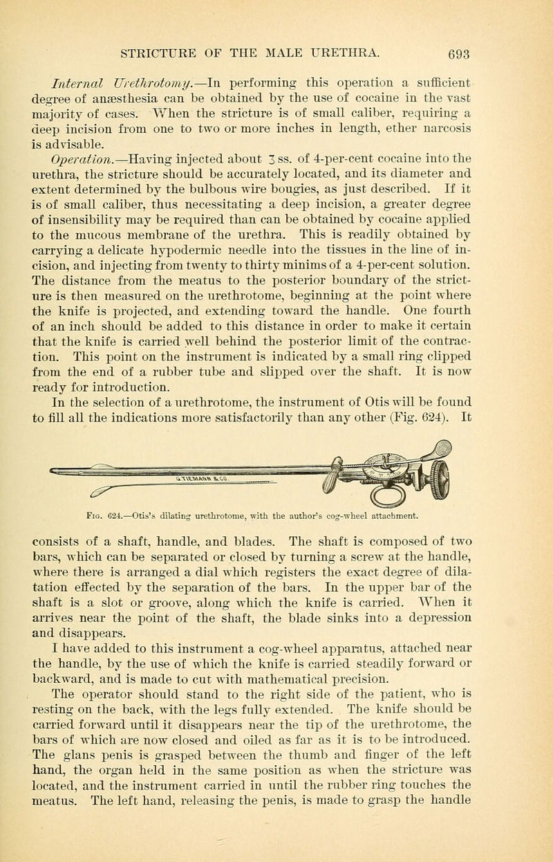 Internal Ureflirotomy.—In performing this operation a sufficient degree of ansesthesia can be obtained by the use of cocaine in the vast majority of cases. When the stricture is of small caliber, requiring a deep incision from one to two or more inches in length, ether narcosis is advisable. Operation.—Having injected about 3 ss. of 4-per-cent cocaine into the urethra, the stricture should be accurately located, and its diameter and extent determined by the bulbous -wire bougies, as just described. If it is of small caliber, thus necessitating a deep incision, a greater degree of insensibility may be required than can be obtained by cocaine applied to the mucous membrane of the urethra. This is readily obtained by carrying a delicate hypodermic needle into the tissues in the line of in- cision, and injecting from twenty to thirty minims of a 4-per-cent solution. The distance fi-om the meatus to the posterior boundary of the strict- ure is then measured on the urethrotome, beginning at the point where the knife is projected, and extending toward the handle. One fourth of an inch should be added to this distance in order to make it certain that the knife is carried well behind the posterior Kmit of the contrac- tion. This point on the instrument is indicated by a small ring clipped from the end of a rubber tube and slipped over the shaft. It is now ready for introduction. In the selection of a urethrotome, the instrument of Otis will be found to fiU all the indications more satisfactorily than any other (Fig. 624). It Fig. 624.—Otis's dilating' urethrotome, with the author's cosr-wheel attachment. consists of a shaft, handle, and blades. The shaft is composed of two bars, which can be separated or closed by turning a screw at the handle, where there is arranged a dial which registers the exact degree of dila- tation effected by the separation of the bars. In the upper bar of the shaft is a slot or groove, along which the knife is carried. When it arrives near the point of the shaft, the blade sinks into a depression and disappears. I have added to this instrument a cog-wheel apparatus, attached near the handle, by the use of which the knife is cai-ried steadily forward or backward, and is made to cut with mathematical precision. The operator should stand to the right side of the patient, who is resting on the back, with the legs fully extended. The knife should be carried forward until it disappears near the tip of the urethrotome, the bars of which are now closed and oiled as far as it is to be introduced. The glans penis is grasped between the thumb and finger of the left hand, the organ held in the same position as when the stricture was located, and the instrument carried in until the rubber ring touches the meatus. The left hand, releasing the penis, is made to grasp the handle