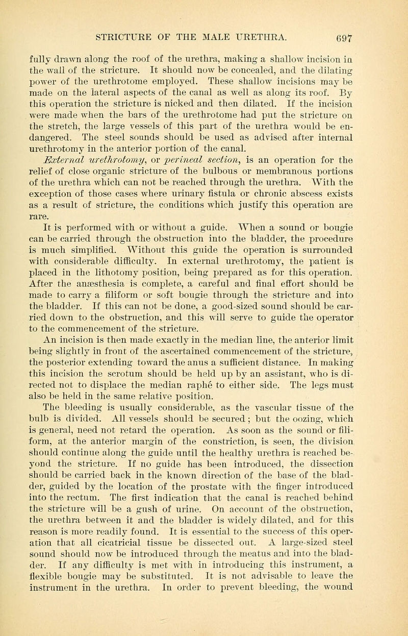 fully drawn along the roof of the urethra, making a shallow incision in the wall of the stricture. It should now be concealed, and the dilating power of the urethrotome employed. These shallow incisions may be made on the lateral aspects of the canal as well as along its roof. By this operation the stricture is nicked and then dilated. If the incision were made when the bars of the urethrotome had put the stricture on the stretch, the large vessels of this part of the urethra would be en- dangered. The steel sounds should be used as advised after internal urethrotomy in the anterior portion of the canal. External urethrotomy^ or 'perineal section, is an operation for the relief of close organic stricture of the bulbous or membranous portions of the ui-ethra which can not be reached through the urethra. With the exception of those cases where urinary fistula or chronic abscess exists as a result of stricture, the conditions which justify this operation are rare. It is performed with or without a guide. When a sound or bougie can be carried through the obstruction into the bladder, the procedi^re is much simplified. Without this guide the operation is surrounded with considerable difficulty. In external urethrotomy, the patient is placed in the lithotomy iDosition, being prepared as for this operation. After the anaesthesia is complete, a careful and final effort should be made to carry a filiform or soft bougie through the stricture and into the bladder. If this can not be done, a good-sized sound shoiild be car- ried down to the obstruction, and this will serve to guide the operator to the commencement of the stricture. An incision is then made exactly in the median line, the anterior limit being slightly in front of the ascertained commencement of the stricture, the posterior extending toward the anus a sufficient distance. In making this incision the scrotum should be held up by an assistant, who is di- rected not to displace the median raphe to either side. The legs must also be held in the same relative position. The bleeding is usually considerable, as the vascular tissue of the bulb is divided. All vessels should be secured; but the oozing, which is general, need not retard the operation. As soon as the sound or fili- form, at the anterior margin of the constriction, is seen, the division should continue along the guide until the healthy urethra is reached be- yond the stricture. If no guide has been introduced, the dissection should be carried back in the known direction of the base of the blad- der, guided by the location of the prostate with the finger introduced into the rectum. The first indication that the canal is reached behind the stricture will be a gush of urine. On account of the obstruction, the urethra between it and the bladder is widely dilated, and for this reason is more readily found. It is essential to the success of this oper- ation that all cicatricial tissue be dissected out. A large-sized steel sound should now be introduced through the meatus and into the blad- der. If any difficulty is met with in introducing this instrument, a flexible bougie may be substituted. It is not advisable to leave the instrument in the urethra. In order to prevent bleeding, the wound