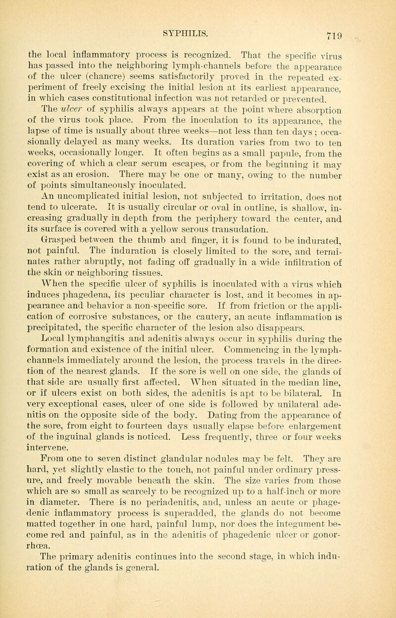 the local inflammatory pi'ocess is recognized. That the specitic virus has passed into the neighboring lymph-channels before the appearance of the ulcer (chancre) seems satisfactorily proved in the repeated ex- periment of freely excising the initial lesion at its earliest appearance, in which cases constitutional infection was not retarded or prevented. The ulcer of syphilis always appears at the point where absorption of the virus took place. From the inoculation to its appearance, the lapse of time is iisually about three weeks—not less than ten days ; occa- sionally delayed as many weeks. Its duration varies from two to ten weeks, occasionally longer. It often begins as a small papule, from the covering of which a clear serum escapes, or from the beginning it may exist as an erosion. There may be one or many, owing to the number of points simultaneously inoculated. An uncomplicated initial lesion, not subjected to irritation, does not tend to ulcerate. It is usually circular or oval in outline, is shallow, in- creasing gradually in depth from the periphery toward the center, and its surface is covered with a yellow serous transudation. Grrasped between the thumb and finger, it is found to be indurated, not painful. The induration is closely limited to the sore, and terrai- nates rather abruptly, not fading off gradually in a wide infiltration of the skin or neighboring tissues. When the specific ulcer of syphilis is inoculated with a virus which induces phagedena, its peculiar character is lost, and it becomes in ap- peai^nce and behavior a non-s]pecific sore. If from friction or the appli- cation of corrosive substances, or the cautery, an acute inflammation is precipitated, the specific character of the lesion also disappears. Local lymphangitis and adenitis always occur in syphilis during the formation and existence of the initial ulcer. Commencing in the lymph- channels immediately around the lesion, the process travels in the direc- tion of the nearest glands. If the sore is well on one side, the glands of that side are usually first affected. When situated in the median line, or if ulcers exist on both sides, the adenitis is apt to be bilateral. In very exceptional cases, ulcer of one side is followed by unilateral ade- nitis on the opposite side of the body. Dating from the appearance of the sore, from eight to fourteen days usually elapse before enlargement of the inguinal glands is noticed. Less frequently, three or four weeks intervene. Prom one to seven distinct glandular nodules may be felt. They are hard, yet slightly elastic to the touch, not painful under ordinary press- ure, and freely movable beneath the skin. The size varies from those which are so small as scarcely to be recognized up to a half-inch or more in diameter. There is no periadenitis, and, unless an acute or phage- denic inflammatory process is superadded, the glands do not become matted together in one hard, painful lump, nor does the integument be- come red and painful, as in the adenitis of phagedenic ulcer or gonor- rhoea. The primary adenitis continues into the second stage, in which indu- ration of the glands is general.