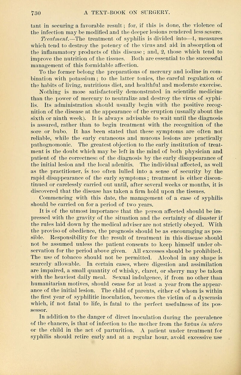 tant in securing a favorable result; for, if this is done, the violence of the infection may be modified and the deeper lesions rendered less severe. Treatment.—The treatment of syphilis is divided into—1, measures which tend to destroy the potency of the virus and aid in absorption of the inflammatory products of this disease ; and, 2, those which tend to improve the nutrition of the tissues. Both are essential to the successful management of this formidable afl'ection. To the former belong the preparations of mercury and iodine in com- bination with potassium ; to the latter tonics, the careful regulation of the habits of living, nutritious diet, and healthful and moderate exercise. Nothing is more satisfactorily demonstrated in scientific medicine than the power of mercury to neutralize and destroy the virus of syphi- lis. Its administration should usually begin with the positive recog- nition of the disease at the appearance of the eruption (usually about the sixth or ninth week). It is always advisable to wait until the diagnosis is assured, rather than to begin treatment with the recognition of the sore or bubo. It has been stated that these symptoms are often not reliable, while the early cutaneous and mucous lesions are practically pathognomonic. The greatest objection to the early institution of treat- ment is the doubt which may be left in the mind of both physician and patient of the correctness of the diagnosis by the early disappearance of the initial lesion and the local adenitis. The individual affected, as well as the practitioner, is too often lulled into a sense of security by the rapid disappearance of the early symi)toms ; treatment is either discon- tinued or carelessly carried out until, after several weeks or months, it is discovered that the disease has taken a firm hold upon the tissues. Commencing with this date, the management of a case of syphilis should be carried on for a period of two years. It is of the utmost importance that the person affected should be im- pressed with the gravity of the situation and the certainty of disaster if the rules laid down by the medical adviser are not strictly obeyed. With the proviso of obedience, the prognosis should be as encouraging as pos- sible. Responsibility for the result of treatment in this disease should not be assumed unless the patient consents to keep himself under ob- servation for the period above given. All excesses should be prohibited. The use of tobacco should not be permitted. Alcohol in any shape is scarcely allowable. In certain cases, where digestion and assimilation are impaired, a small quantity of whisky, claret, or sherry may be taken with the heaviest daily meal. Sexual indulgence, if from no other than humanitarian motives, should cease for at least a year from the appear- ance of the initial lesion. The child of parents, either of whom is within the first year of syphilitic inoculation, becomes the victim of a dyscrasia which, if not fatal to life, is fatal to the perfect usefulness of its pos- sessor. In addition to the danger of direct inoculation during the prevalence of the chancre, is that of infection to the mother from the foetus in utero or the child in the act of parturition. A patient under treatment for syphilis should retire early and at a regular hour, avoid excessive use