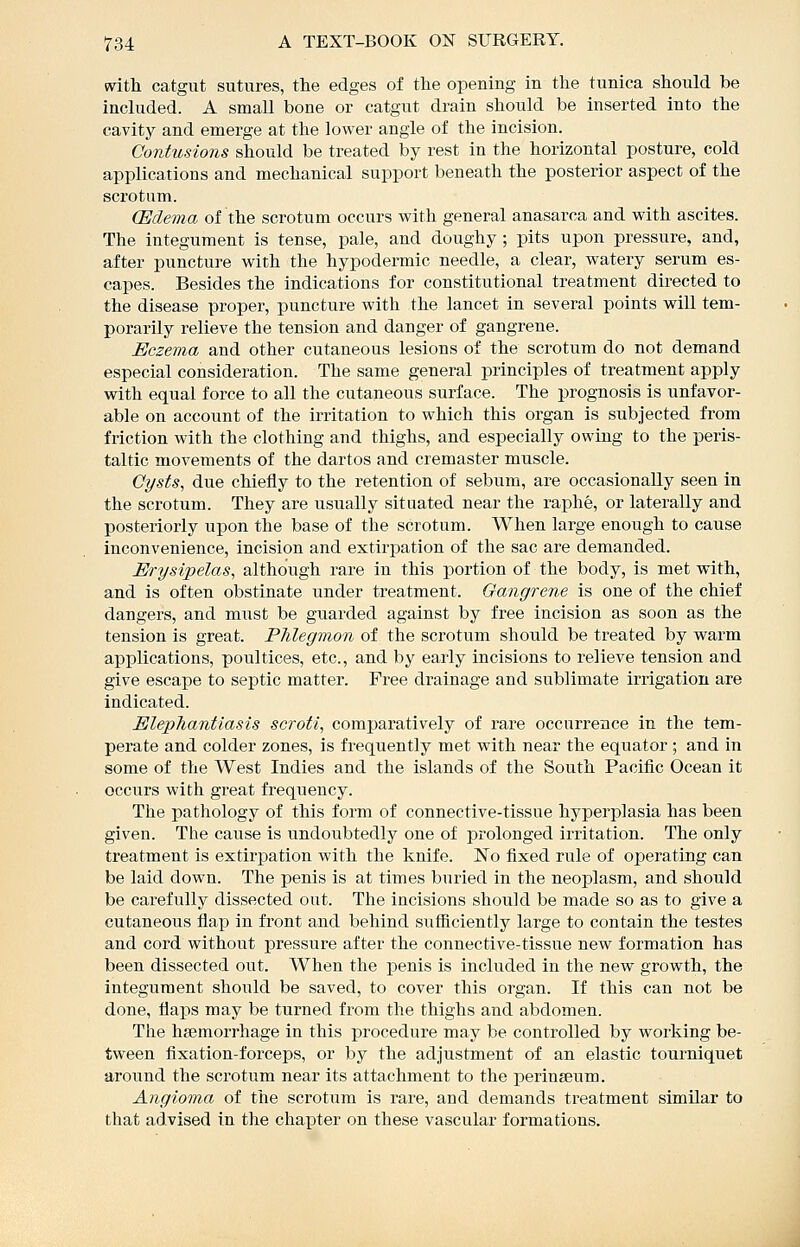 with catgut sutures, the edges of the opening in the tunica should be included. A small bone or catgut drain should be inserted into the cavity and emerge at the lower angle of the incision. Contusions should be treated by rest in the horizontal posture, cold applications and mechanical support beneath the posterior aspect of the scrotum. (Edema of the scrotum occurs with general anasarca and with ascites. The integument is tense, pale, and doughy ; pits upon pressure, and, after puncture with the hypodermic needle, a clear, watery serum es- capes. Besides the indications for constitutional treatment directed to the disease proper, puncture with the lancet in several points will tem- porarily relieve the tension and danger of gangrene. Eczema and other cutaneous lesions of the scrotum do not demand especial consideration. The same general principles of treatment apply with equal force to all the cutaneous surface. The prognosis is unfavor- able on account of the irritation to which this organ is subjected from friction with the clothing and thighs, and especially owing to the peris- taltic movements of the dartos and cremaster muscle. Cysts, due chiefly to the retention of sebum, are occasionally seen in the scrotum. They are usually situated near the raphe, or laterally and posteriorly upon the base of the scrotum. When large enough to cause inconvenience, incision and extirpation of the sac are demanded. Erysipelas, although rare in this portion of the body, is met with, and is often obstinate under treatment. Oangrene is one of the chief dangers, and must be guarded against by free incision as soon as the tension is great. PJilegmon of the scrotum should be treated by warm applications, poultices, etc., and by early incisions to relieve tension and give escape to septic matter. Free drainage and sublimate irrigation are indicated. Elephantiasis scroti, comparatively of rare occurrence in the tem- perate and colder zones, is frequently met with near the equator ; and in some of the West Indies and the islands of the South Pacific Ocean it occurs with great frequency. The pathology of this form of connective-tissue hyperplasia has been given. The cause is undoubtedly one of prolonged irritation. The only treatment is extirpation with the knife. No fixed rule of operating can be laid down. The penis is at times buried in the neoplasm, and should be carefully dissected out. The incisions should be made so as to give a cutaneous flap in front and behind sufficiently large to contain the testes and cord without pressure after the connective-tissue new formation has been dissected out. When the penis is included in the new growth, the integument should be saved, to cover this oi-gan. If this can not be done, flaps may be turned from the thighs and abdomen. The haemorrhage in this procedure may be controlled by working be- tween fixation-forceps, or by the adjustment of an elastic tourniquet around the scrotum near its attachment to the perinseum. Angioma of the scrotum is rare, and demands treatment similar to that advised in the chapter on these vascular formations.