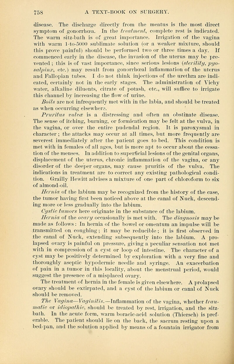 disease. The discliarge directly from the meatus is the most direct symptom of gonorrhoea. In the treatment^ complete rest is indicated. The warm sitz-bath is of great importance. Irrigation of the vagina with warm l-to-5000 sublimate solution (or a weaker mixture, should this prove painful) should be performed two or three times a day. If commenced early in the disease, the invasion of the uterus may be pre- vented ; this is of vast importance, since serious lesions {sterility, pyo- salpinx, etc.) may result from gonorrhoeal inflammation of the uterus and Fallopian tubes. I do not think injections of the urethra are indi- cated, certainly not in the early stages. The administration of Vichy water, alkaline diluents, citrate of potash, etc., will suffice to irrigate this channel by increasing the flow of urine. Boils are not infrequently met with in the labia, and should be treated as when occurring elsewhere. Pruritus vulvw is a distressing and often an obstinate disease. The sense of itching, burning, or formication may be felt at the vulva, in the vagina, or over the entire pudendal region. It is paroxysmal in character ; the attacks may occur at all times, but more frequently are severest immediately after the j)atient goes to bed. This condition is met with in females of all ages, but is more apt to occur about the cessa- tion of the menses. In addition to superficial lesions of the genital organs, displacement of the uterus, chronic inflammation of the vagina, or any disorder of the deeper organs, may cause pruritis of the vulva. The indications in treatment are to correct any existing pathological condi- tion. Grailly Hewitt advises a mixture of one part of chloroform to six of almond-oil. Hernia of the labium may be recognized from the history of the case, the tumor having first been noticed above at the canal of Nuck, descend- ing more or less gradually into the labium. Cystic tumors here originate in the substance of the labium. Hernia of the ovary occasionally is met with. The diagnosis maybe made as follows : In hernia of the bowel or omentum an impulse will be ;transmitted on coughing; it may be reducible; it is first observed in .the canal of Nuck, extending subsequently into the labium. A pro- lapsed ovary is painful on presstire, giving a peculiar sensation not met with in compression of a cyst or loop of intestine. The character of a cyst may be positively determined by exploration with a very fine and thoroughly aseptic hypodermic needle and syringe. An exacerbation of pain in a tumor in this locality, about the menstrual period, would suggest the presence of a misplaced ovary. The treatment of hernia in the female is given elsewhere. A prolapsed ovary should be extirpated, and a cyst of the labium or canal of ISTuck should be removed. The Vagina—Vaginitis.—hi?L&mmdut\on of the vagina, whether trau- matic or idiojyatMo. should be treated by rest, ii-rigation, and the sitz- bath. In the acute form, warm boracic-acid solution (Thiersch) is pref- erable. The patient should lie on the back, the sacrum resting upon a bed-pan, and the solution applied by means of a fountain irrigator from