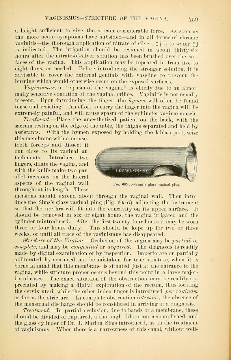 a height sufficient to give the stream considerable force. As soon as the more acute symptoms have subsided—and in all forms of chronic vaginitis—the thorough application of nitrate of silver, 3 j-ij to water ^ j is indicated. The irrigation should be resumed in about thirty-six hours after the nitrate-of-sUver solution has been brushed over the sur- faces of the vagina. This application may be repeated in from five to eight days, as needed. Before introducing the stronger solution, it is advisable to cover the external genitals with vaseline to jorevent the burning which would otherwise occur on the exposed surfaces. Vaginismus, or spasm of the vagina, is chiefly due to an abnor- mally sensitive condition of the vaginal orifice. Vaginitis is not usually present. Upon introducing the finger, the hymen will often be found tense and resisting. An efi'ort to carry the finger into the vagina will be extremely painful, and will cause spasm of the sphincter-vaginse muscle. Treatment.—Place the anaesthetized patient on the back, with the sacrum resting on the edge of the table, the thighs separated and held by assistants. With the hymen exposed by holding the labia apart, seize this membrane with a mouse- tooth forceps and dissect it out close to its vaginal at- tachments. Introduce two fingers, dilate the vagina, and with the knife make two par- allel incisions on the lateral aspects of the vaginal wall Fia. 665 o.-Sims's glass vaginal plug throughout its length. These incisions should extend about through the vaginal wall. Then intro- duce the Sims's glass vaginal plug (Fig. 665 g), adjusting the instrument so that the urethra will fit into the concavity on its upi)er surface. It should be removed in six or eight hours, the vagina irrigated and the cylinder reintroduced. After the first twenty-four hours it may be worn three or four hours daily. This should be kept up for two or three weeks, or until all trace of the vaginismus has disappeared. Stricture of the Vagina.—Occlusion of the vagina may be ^ar^/aZ or complete, and may be congenital or acquired. The diagnosis is readily made by digital examination or by inspection. Imperforate or partially obliterated hymen need not be mistaken for true stricture, when it is borne in mind that this membrane is situated just at the entrance to the vagina, while stricture proper occurs beyond this point in a large major- ity of cases. The exact situation of the obstruction may be readily ap- preciated by making a digital exploration of the rectum, thus locating the cervix uteri, while the other index-finger is introduced per naginam as far as the stricture. In complete obstruction {atresia), the absence of the menstrual discharge should be considered in arriving at a diagnosis. Treatment.—In partial occlusion, due to bands or a membrane, these should be divided or ruptured, a thorough dilatation accomplished, and the glass cylinder of Dr. J. Marion Sims introduced, as in the treatment of vaginismus. When there is a narrowness of this canal, without well-