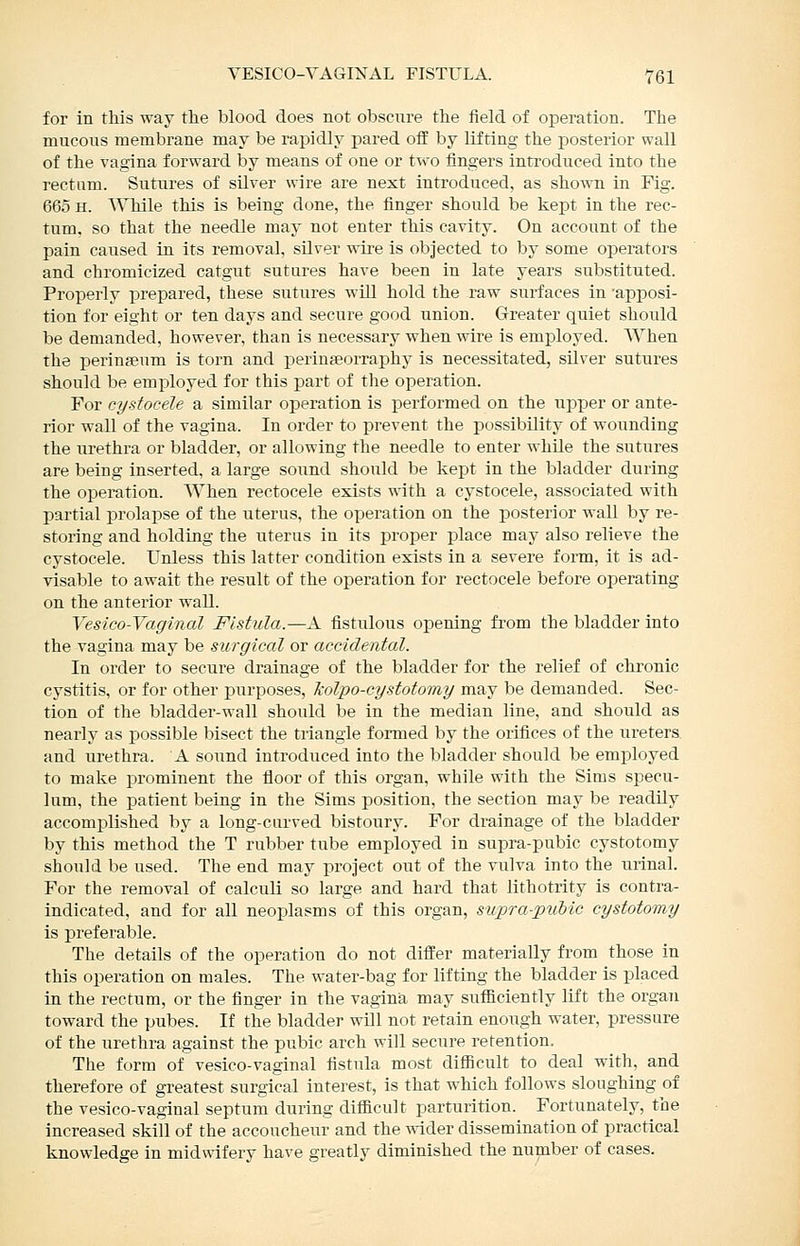 for in this way tlie blood does not obscnre tlie field of operation. The mucous membrane may be rapidly pared off by lifting the posterior wall of the vagina forward by means of one or two fingers introduced into the rectum. Sutures of silver wire are next introduced, as shown in Fig. 665 H. While this is being done, the finger should be kept in the rec- tum, so that the needle may not enter this cavity. On account of the pain caused in its removal, silver wire is objected to by some operators and chromicized catgut sutures have been in late years substituted. Properly prepared, these sutures will hold the raw surfaces in apijosi- tion for eight or ten days and secure good union. Greater quiet should be demanded, however, than is necessary when wire is emjDloyed. When the perinseum is torn and perinseorraphy is necessitated, silver sutures should be employed for this part of the operation. For cystocele a similar operation is performed on the upper or ante- rior wall of the vagina. In order to prevent the possibility of wounding the urethra or bladder, or allowing the needle to enter while the sutures are being inserted, a large sound should be kept in the bladder during the operation. When rectocele exists with a cystocele, associated with partial prolapse of the uterus, the operation on the posterior wall by re- storing and holding the uterus in its proper place may also relieve the cystocele. Unless this latter condition exists in a severe form, it is ad- visable to await the result of the operation for rectocele before operating on the anterior wall. Vest co-Vaginal Fistula.—A fistulous opening from the bladder into the vagina may be surgical or accidental. In order to secure drainage of the bladder for the relief of chronic cystitis, or for other purposes, kolpo-cystotomy may be demanded. Sec- tion of the bladder-wall should be in the median line, and should as nearly as possible bisect the triangle formed by the orifices of the ureters and urethra. A sound introduced into the bladder should be employed to make prominent the floor of this organ, while with the Sims specu- lum, the patient being in the Sims position, the section may be readily accomplished by a long-curved bistoury. For drainage of the bladder by this method the T rubber tube employed in supra-pubic cystotomy should be used. The end may project out of the vulva into the urinal. For the removal of calculi so large and hard that lithotrity is contra- indicated, and for all neoplasms of this organ, supra-piibic cystotomy is preferable. The details of the operation do not differ materially from those in this operation on males. The water-bag for lifting the bladder is placed in the rectum, or the finger in the vagina may sufficiently lift the organ toward the pubes. If the bladder will not retain enough water, pressure of the iirethra against the pubic arch will secure retention. The form of vesico-vaginal fistula most difiicult to deal with, and therefore of greatest surgical interest, is that which follows sloughing of the vesico-vaginal septum during difficult parturition. Fortunately, the increased skill of the accoucheur and the -ndder dissemination of practical knowledge in midwifery have greatly diminished the number of cases.