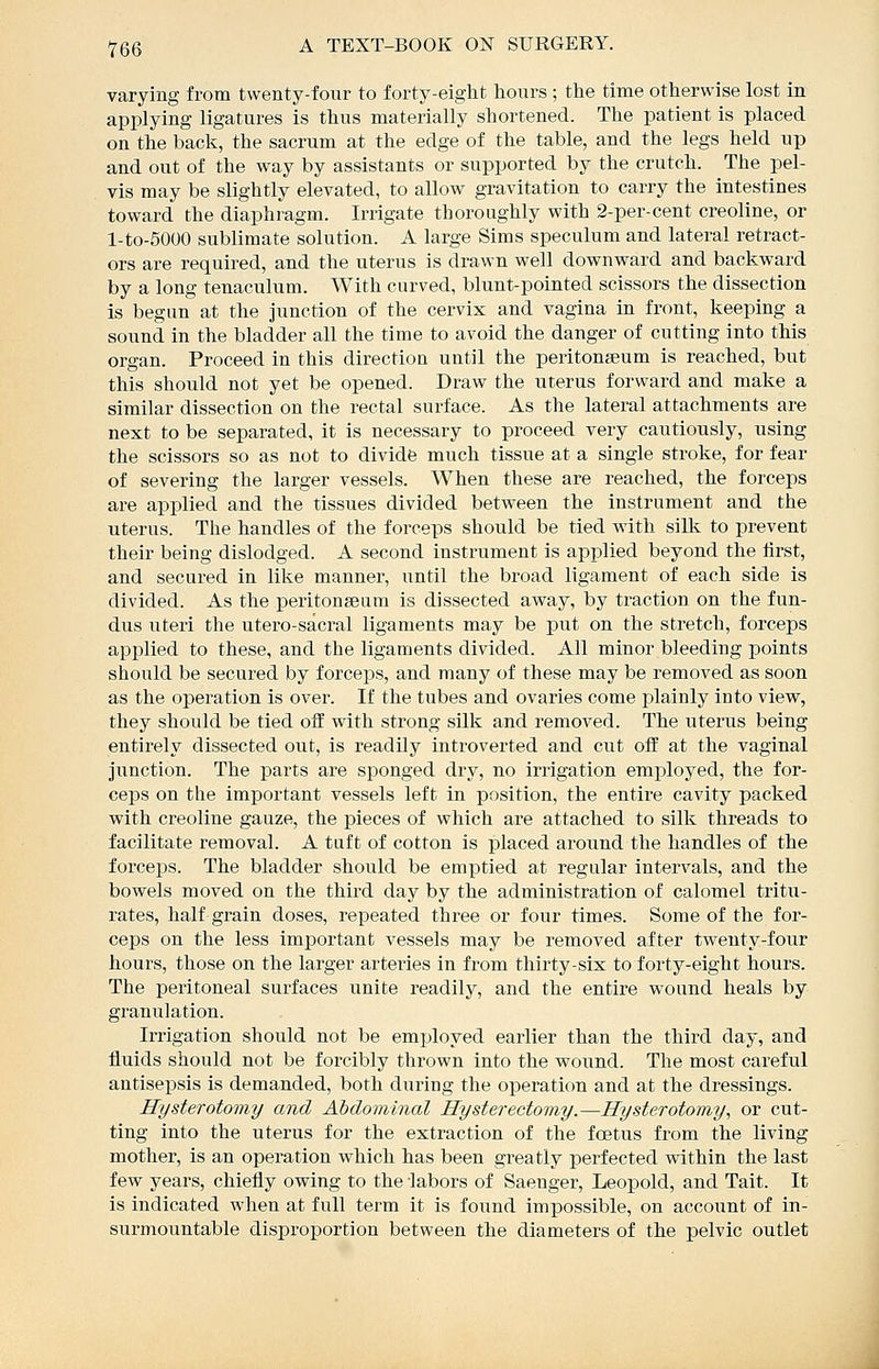 varying from twenty-four to forty-eight hours ; the time otherwise lost in applying ligatures is thus materially shortened. The patient is placed on the back, the sacrum at the edge of the table, and the legs held up and out of the way by assistants or supported by the crutch. The pel- vis may be slightly elevated, to allow gravitation to carry the intestines toward the diaphragm. Irrigate thoroughly with 2-per-cent creoline, or l-to-5000 sublimate solution. A large Sims speculum and lateral retract- ors are required, and the uterus is drawn well downward and backward by a long tenaculum. With curved, blunt-pointed scissors the dissection is begun at the junction of the cervix and vagina in front, keeping a sound in the bladder all the time to avoid the danger of cutting into this organ. Proceed in this direction until the peritonseum is reached, but this should not yet be opened. Draw the uterus forward and make a similar dissection on the rectal surface. As the lateral attachments are next to be separated, it is necessary to proceed very cautiously, using the scissors so as not to dividfe much tissue at a single stroke, for fear of severing the larger vessels. When these are reached, the forceps are applied and the tissues divided between the instrument and the uterus. The handles of the forceps should be tied with silk to prevent their being dislodged. A second instrument is applied beyond the first, and secured in like manner, until the broad ligament of each side is divided. As the peritonseam is dissected away, by traction on the fun- dus uteri the utero-sacral ligaments may be put on the stretch, forceps applied to these, and the ligaments divided. All minor bleeding points should be secured by forceps, and many of these may be removed as soon as the operation is over. If the tubes and ovaries come plainly into view, they should be tied oii with strong silk and removed. The uterus being entirely dissected out, is readily introverted and cut off at the vaginal junction. The parts are sponged dry, no irrigation employed, the for- ceps on the important vessels left in position, the entire cavity packed with creoline gauze, the pieces of which are attached to silk threads to facilitate removal. A tuft of cotton is placed around the handles of the forceps. The bladder should be emptied at regular intervals, and the bowels moved on the third day by the administration of calomel tritu- rates, half grain doses, repeated three or four times. Some of the for- ceps on the less important vessels may be removed after twenty-four hours, those on the larger arteries in from thirty-six to forty-eight hours. The peritoneal surfaces unite readily, and the entire wound heals by granulation. Irrigation should not be employed earlier than the third day, and fluids should not be forcibly thrown into the wound. The most careful antisepsis is demanded, both during the operation and at the dressings. Hysterotomy and Abdominal Hysterectomy.—Hysterotomy^ or cut- ting into the uterus for the extraction of the foetus from the living mother, is an operation which has been greatly perfected within the last few years, chiefly owing to the labors of Saenger, Leopold, and Tait. It is indicated when at full term it is found impossible, on account of in- surmountable disproportion between the diameters of the pelvic outlet