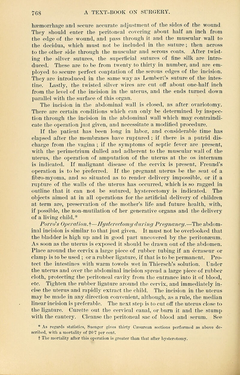liEemorrhage and secure accurate adjustment of the sides of the wound They should enter the ijeritoneal covering about half an inch from the edge of the wound, and pass through it and the muscular wall to the decidua, which must not be included in the suture; then across to the other side through the muscular and serous coats. After twist- ing the silver sutures, the superficial sutures of fine silk are intro- duced. These are to be from twenty to thirty in number, and are em- ployed to secure perfect coaptation of the serous edges of the incision. They are introduced in the same way as Lembert's suture of the intes- tine. Lastly, the twisted silver wires are cut oif about one-half inch from the level of the incision in the uterus, and the ends turned down parallel with the surface of this organ. The incision in the abdominal wall is closed, as after ovariotomy. There are certain conditions which can only be determined by inspec- tion through the incision in the abdominal wall which may contraindi- cate the operation just given, and necessitate a modified procedure. If the patient has been long in labor, and considerable time has elapsed after the membranes have ruptured ; if there is a putrid dis- charge from the vagina ; if the symptoms of septic fever are present, with the perimetrium dulled and adherent to the muscular wall of the uterus, the operation of amputation of the uterus at the os internum is indicated. If malignant disease of the cervix is present, Freund's operation is to be preferred. If the pregnant uterus be the seat of a fibro-myoma, and so situated as to render delivery impossible, or if a rupture of the walls of the uterus has occurred, which is so ragged in outline that it can not be sutured, hysterectomy is indicated. The objects aimed at in all operations for the artificial delivery of children at term are, preservation of the mother's life and future health, with, if possible, the non-mutilation of her generative organs and the delivery of a living child.* Porro's Operation.^—Hysterectom,y during Pregnancy.—The abdom- inal incision is similar to that just given. It must not be overlooked that the bladder is high up and in good part uncovered by the peritonseum. As soon as the uterus is exposed it should be drawn out of the abdomen. Place around the cervix a large piece of rubber tubing if an ecraseur or clamp is to be used ; or a rubber ligature, if that is to be permanent. Pro- tect the intestines with warm towels wet in Thiersch's solution. Under the uterus and over the abdominal incision spread a large piece of rubber cloth, protecting the peritoneal cavity from the entrance into it of blood, etc. Tighten the rubber ligature around the cervix, and immediately in- cise the uterus and rapidly extract the child. The incision in the uterus may be made in any direction convenient, although, as a rule, the median linear incision is preferable. The next step is to cut off the uterus close to the ligature. Curette out the cervical canal, or burn it and the stump with the cautery. Cleanse the peritoneal sac of blood and serum. See * As regards statistics, Saenger gives thirty Csesarean sections performed as above de- scribed, with a mortality of 26'7 per cent. t The mortality after this operation is greater than that after hysterotomy.
