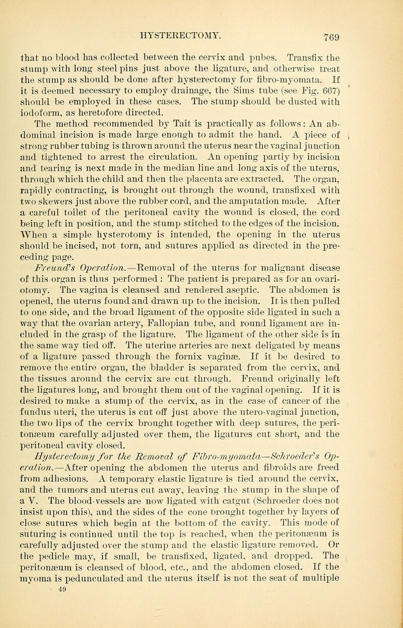 that no blood has collected between the cervix and pubes. Transfix the stnmp with long steel pins jiist above the ligature, and otherwise treat the stump as should be done after hysterectomy for tibro-myomata. If it is deemed necessary to employ drainage, the Sims tube (see Pig. 667) should be employed in these cases. The stump should be dusted with iodoform, as heretofore directed. The method recommended by Tait is practically as follows: An ab- dominal incision is made large enough to admit the hand. A piece of strong rubber tubing is thrown around the uterus near the vaginal junction and tightened to arrest the circulation. An oj)ening partly by incision and tearing is next made in the median line and long axis of the uterus, through which the child and then the placenta are extracted. The organ, rapidly contracting, is brought out through the wound, transfixed with two skewers just above the rubber cord, and the amputation made. After a careful toilet of the peritoneal cavity the wound is closed, the cord being left in position, and the stump stitched to the edges of the incision. When a simple hysterotomy is intended, the oisening in the uterus should be incised, not torn, and sutures applied as directed in the pre- ceding page. FreuncPs Operation.—Removal of the uterus for malignant disease of this organ is thus performed : The patient is prejDared as for an ovari- otomy. The vagina is cleansed and rendered aseptic. The abdomen is opened, the uterus found and drawn up to the incision. It is then pulled to one side, and the broad ligament of the opposite side ligated in such a way that the ovarian artery, Falloj^ian tube, and round ligament are in- cluded in the grasp of the ligature. The ligament of the other side is in the same way tied oif. The uterine arteries are next deligated by means of a ligature passed through the fornix vaginse. If it be desired to remove the entire organ, the bladder is separated from the cervix, and the tissues around the cervix are cut through. Freund originally left the ligatures long, and brought them out of the vaginal opening. If it is desired to make a stump of the cervix, as in the case of cancer of the fundus uteri, the uterus is cut off just above the utero-vaginal junction, the two lips of the cervix brought together with deep sutures, the peri- tonaeum carefully adjusted over them, the ligatures cut short, and the peritoneal cavity closed. Hysterectomy for the Removal of Flhro-myomata—Scliroedef s Op- eration.—After opening the abdomen the uterus and fibroids are freed from adhesions. A temporary elastic ligature is tied around the cervix, and the tumors and uterus cut away, leaving the stump in the shape of a V. The blood-vessels are now ligated with catgut (Schroeder does not insist ujDon this), and the sides of the cone brought together by layers of close sutures which begin at the bottom of the cavity. This mode of suturing is continued until the top is reached, when the peritonaeum is carefully adjusted over the stump and the elastic ligature removed. Or the pedicle may, if small, be transfixed, ligated, and dropped. The peritongeum is cleansed of blood, etc., and the abdomen closed. If the myoma is pedunculated and the uterus itself is not the seat of multiple 49