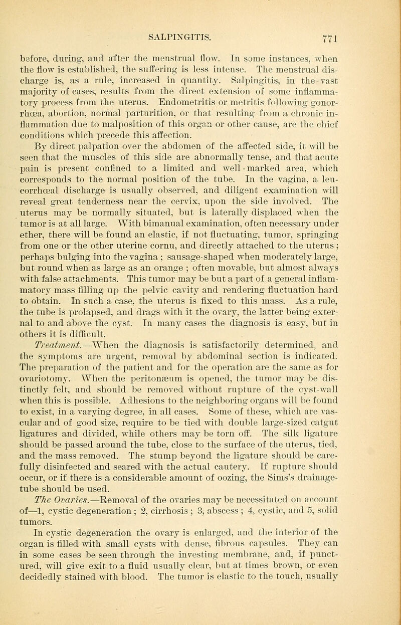 before, daring, and after tlie menstrual flow. In some instances, wheii the flow is established, the suffering is less intense. The menstrual dis- charge is, as a rule, increased in quantity. Salpingitis, in the-vast majority of cases, results from the direct extension of some inflamma- tory process from the uterus. Endometritis or metritis following gonor- rhoea, abortion, normal parturition, or that resulting from a chronic in- flammation due to malposition of this org?^n or other cause, are the chief conditions which precede this affection. By direct palpation over the abdomen of the affected side, it will be seen that the muscles of this side are abnormally tense, and that acute pain is present confined to a limited and well-marked area, which corresponds to the normal position of the tube. In the vagina, a leu- corrhcEal discharge is usually observed, and diligent examination wiU reveal great tenderness near the cervix, upon the side iavolved. The uterus may be normally situated, but is laterally displaced when the tumor is at aU large. AVith bimanual examination, often necessary under ether, there will be found an elastic, if not fluctuating, tumor, springing from one or the other uterine cornu, and directly attached to the uterus; perhaps bulging into the vagina ; sausage-shaped when moderately large, but round when as large as an orange ; often movable, but almost always with false attachments. This tumor may be biit a part of a general inflam- matory mass filling up the pelvic cavity and rendering fluctuation hard to obtain. In such a case, the uterus is flxed to this mass. As a rule, the tube is prolaj)sed, and drags with it the ovary, the latter being exter- nal to and above the cyst. In many cases the diagnosis is easy, but in others it is difficult. Treatment.—When the diagnosis is satisfactorily determined, and the symptoms are urgent, removal by abdominal section is indicated. The preparation of the patient and for the operation are the same as for ovariotomy. When the peritonseum is opened, the tumor may be dis- tinctly felt, and should be removed without rupture of the cyst-wall when this is possible. Adhesions to the neighboring organs will be found to exist, in a varying degree, in all cases. Some of these, which are vas- cular and of good size, require to be tied with double large-sized catgut ligatures and divided, while others may be torn off. The silk ligature should be passed around the tube, close to the surface of the uterus, tied, and the mass removed. The stump beyond the ligature should be care- fully disinfected and seared with the actual cautery. If rupture should occur, or if there is a considerable amount of oozing, the Sims's drainage- tube should be used. The Ovaries.—Removal of the ovaries may be necessitated on account of—1, cystic degeneration ; 2, cirrhosis ; 3, abscess ; 4, cystic, and 5, solid tumors. In cystic degeneration the ovary is enlarged, and the interior of the organ is filled with small cysts with dense, fibrous capsules. They can in some cases be seen through the iavesting membrane, and, if punct- ured, will give exit to a fluid usually clear, but at times brown, or even decidedly stained with blood. The tumor is elastic to the touch, usually