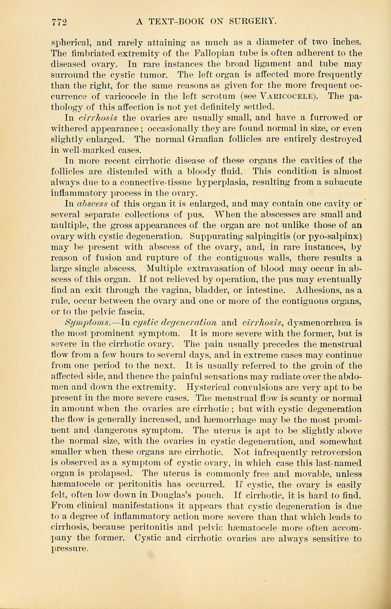 si^herical, and rarely attaining as much as a diameter of two inches. The fimbriated extremity of the Fallopian tube is often adherent to the diseased ovary. In rare instances the broad ligament and tube may surround the cystic tumor. The left organ is affected more frequently than the right, for the same reasons as given for the more frequent oc- currence of varicocele in the left scrotum (see Yaeicocele). The pa- thology of this affection is not yet definitely settled. In cirrTiosis the ovaries are usually smaU, and have a furrowed or withered appearance ; occasionally they are found normal in size, or even slightly enlarged. The normal Graafian follicles are entirely destroyed in well-marked cases. In more recent cirrhotic disease of these organs the cavities of the follicles are distended with a bloody fluid. This condition is almost always due to a connective-tissue hyperplasia, resulting from a subacute inflammatory j^rocess in the ovary. In abscess of this organ it is enlarged, and may contain one cavity or several sei)arate collections of pus. When the abscesses are small and multiple, the gross appearances of the organ are not unlike those of an ovary with cystic degeneration. Suppurating salpingitis (or pyo-salpinx) may be present with abscess of the ovary, and, in rare instances, by reason of fusion and rupture of the contiguous walls, there results a large single abscess. Multiple extravasation of blood may occur in ab- scess of this organ. If not relieved by operation, the pus may eventually find an exit through the vagiua, bladder, or intestine. Adhesions, as a rule, occur between the ovary and one or more of the contiguous organs, or to the pelvic fascia. Symptoms.—In cystic degeneration and cirrTiosis, dysmenorrhoea is the most prominent symptom. It is more severe with the former, but is severe in the cirrhotic ovary. The pain usually precedes the menstrual flow from a few hours to several days, and in extreme cases may continue from one period to the next. It is usually referred to the groia of the affected side, and thence the ipainful sensations may radiate over the abdo- men and down the extremity. Hysterical convulsions are very apt to be present in the more severe cases. The menstrual flow is scanty or normal in amount when the ovaries are cirrhotic ; but with cystic degeneration the flow is generally increased, and haemorrhage may be the most promi- nent and dangerous symptom. The uterus is ai^t to be slightly above the normal size, with the ovaries in cystic degeneration, and somewhat smaller when these organs are cirrhotic. Not infrequently retroversion is obsei'ved as a symptom of cystic ovary, in which case this last-named organ is prolapsed. The uterus is commonly free and movable, unless hgematocele or peritonitis has occurred. If cystic, the ovary is easily felt, often low down in Douglas's pouch. If cirrhotic, it is hard to find. From clinical manifestations it ajjpears that cystic degeneration is due to a degree of inflammatory action more severe than that which leads to cirrhosis, because peritonitis and pelvic hgematocele more often accom- pany the former. Cystic and cirrhotic ovaries are always sensitive to pressure.